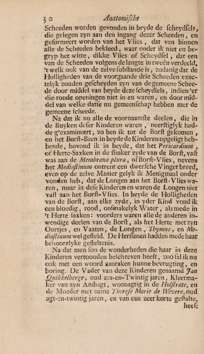 Scheeden worden gevonden in beyde de fcheydfels* die gelegen zyn aan den ingang dezer Scheeden, en geformeert worden van het Vlies , dat van binnen alle de Scheeden bekleed, waar onder ik niet en be« gryp het witte, dikke Vlies of Scheydfel, dat een van de Scheeden volgensdelangte in tweên verdeeld, ’twelk ook van de zelve fubflantie is, zodanig dat de Holligheden van de voorgaande drie Scheeden exac- telyk zouden gefcheyden zyn van degemeeneSchee- de door middel van beyde dezefcheydfels, indien ’ef die ronde openingen niet in en waren, en door mid¬ del van welke datle nu gemeenfchap hebben met de gemeene Icheede. Na dat ik nu alle de voornaamfle deden, die in de Buyken defer Kinderen waren , neerftiglyk bad- de g’examineert, zo ben ik tot de Borfl gekomen * en het Borff-Been in beyde de Kinderen opgeligt heb¬ bende, bovond ik in beyde, dat het Verïcurdium , of Herte-Saxken in de flinker zyde van de Borfl, vall was aan de A'lembrana plUra, of Borfl-Vlies, nevens het Mediaftinum ontrent een dwerfche Vingerbreed, even op de zelve Manier gelyk ik Menigmaal onder vonden heb, dat de Longen aan het Borfl-Vlies wa¬ ren, maar in defe Kinderen en warende Longen niet vail aan het Borft-Vlies, In beyde de Holligheden van de Bord, aan elke zyde, in yder Kind vond ik een bloedig, rood, onfmakelyk Water , alsmede in ’t Herte faxken: voorders waren alle de anderen in¬ wendige deden van de Borfl, als het Herte met zyn Oortjes, en Vaaten, de Longen , Thymus, en Me- diaftinum wel gefield. De Herlïenen hadden mede haat belioorelyke gdleltenis. Na dat men foo de wonderheden die haar in deze Kinderen vertoonden belchreven heeft, zoofaliknu ook met een woord aanraken hunne bevrugting, en boring. De Vader van deze Kinderen genaamd Jan Qtrikk eiber ge, oud zes-en-Twintig jaren, Kleerma¬ ker van zyn Ambagt, woonagtig in de Holjirate, en de Moeder met name Thereje Marïe de Wevere. Oud agt-eii-twintig jaren, en vaneen zeer korte geflalte.