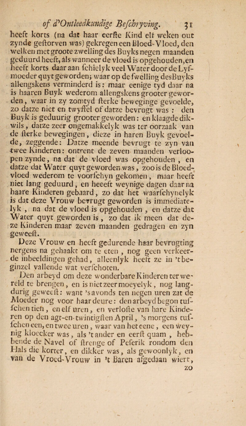 heeft korts (na dat haar eerfte Kind elf weken out zynde geftorven was) gekregen een Bloed-Vloed, den welken metgroote zwelling des Buyks negen maanden geduurd heeft, als wanneer de vloed is opgehouden,en heeft korts daaraan fchielyk veel Water door de Lyf- moeder quyt geworden* waar op de (Welling desBuyks alkngskens verminderd is: maar eenige tyd daar na is haaren Buyk wederom allengskens grooter gewor¬ den , waar in zy zomtyd fterke beweginge gevoelde, zo datze niet en twyfFel of datze bevrugt was : den Buyk is geduurig grooter geworden: en klaagde dik- wils, datze zeer ongemakkelyk was ter oorzaak van de fterke bewegingen, dieze in haren Buyk gevoel¬ de, zeggende: Datze meende bevrugt te zyn van twee Kinderen: ontrent de zeven maanden verioo- pen zynde, na dat de vloed was opgehouden , en datze dat Water quytgeworden was, zooisde Bloed¬ vloed wederom te voorfchyn gekomen, maar heeft niet lang geduurd, en heeeft weynige dagen daar na haare Kinderen gebaard, zo dat het waarfchynelyk is dat deze Vrouw bevrugt geworden is immediate- lyk , na dat de vloed is opgehouden , en datze dat Water quyt geworden is, zo dat ik meen dat de¬ ze Kinderen maar zeven maanden gedragen en zyn geweeft. Deze Vrouw en heeft gedurende haar bevrugting nergens na gehaakt om te eten , nog geen verkeer¬ de inbeeldingen gehad, alleenlyk heeft ze in ’tbe- ginzel vallende wat verfchoten, Den arbeyd om deze wonderbare Kinderen ter we' reld te brengen, en is niet zeer moeyelyk, nog lang¬ durig geweeft: want ’savonds ten negen uren zat de Moeder nog voor haar deure: den arbeyd begon tuf^ fchen tien, en elf uren, en verlofte van hare Kinde¬ ren op den agt-en-twintigften April, ’smorgens tuf- Ichen een, en twee uren, waar van heteene, een wey- nig kloecker was, als ’t ander en eerft quam , heb¬ bende de Navel of ftrenge of Pelerik rondom den Hals die korter, en dikker was, als gewoonlyk, en van de Vroed-Vrouw in ?c Baren afgedaan wiert, zo