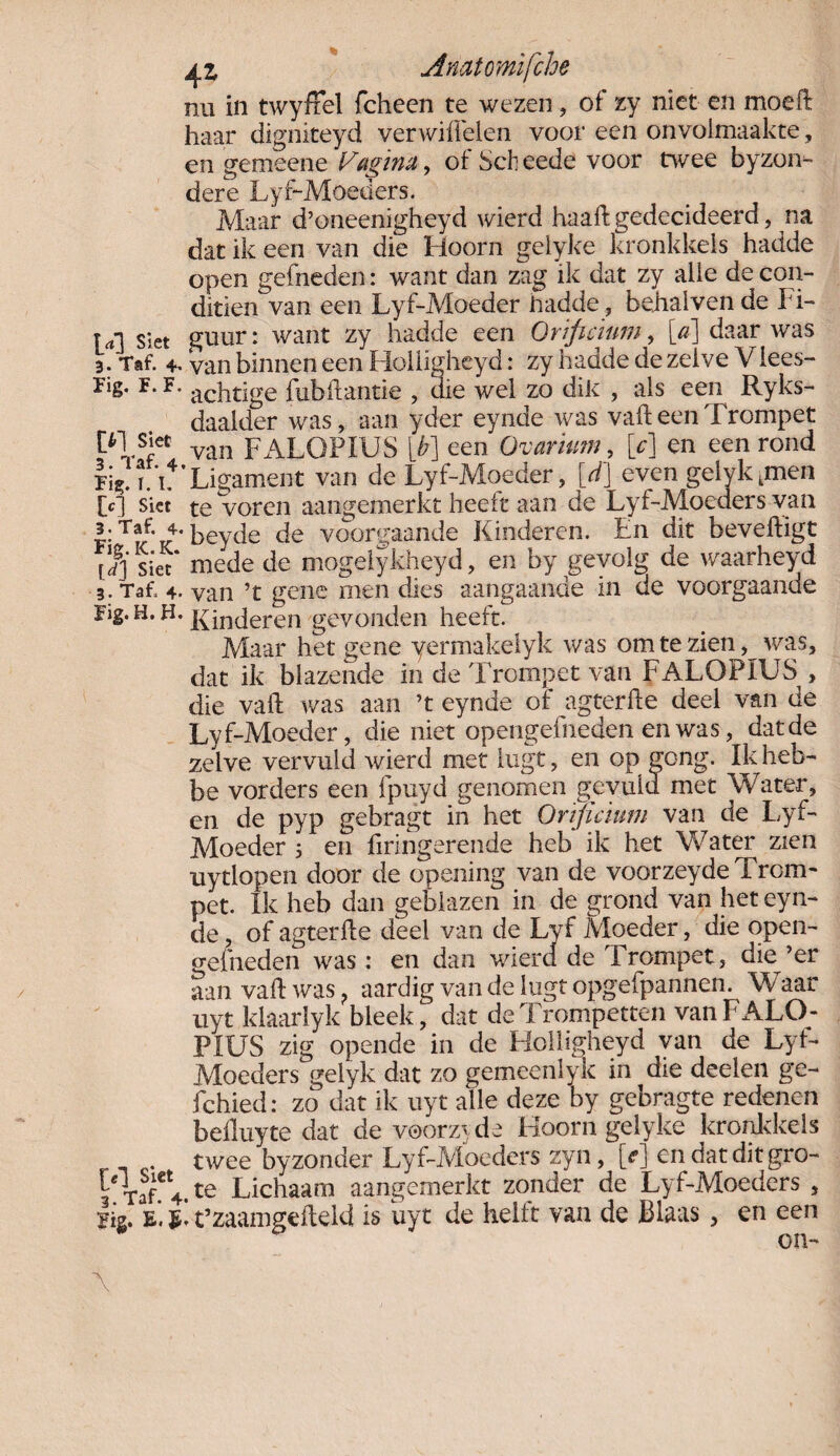 nu in twyffel fcheen te wezen, of zy niet en moeft haar digniteyd verwiffelen voor een onvolmaakte, en gemeene Vagina, of Sch eede voor mee byzon- dere Lyf-Moeders. Maar d’oneenigheyd wierd haaftgedecideerd, na dat ik een van die Hoorn gelyke kronkkels hadde open gebieden: want dan zag ik dat zy alle de con¬ ditiën van een Lyf-Moeder ihadde, behalven de I i- U'] siet guur: want zy hadde een Orificium, [a] daar was 3. Taf. 4. van binnen een Holligheyd: zy hadde de zelve Viees- rig. F. F. acptige fubflantie , die wel zo dik , als een Ryks- daalder was, aan yder eynde was valleen Trompet f>l s“* van FALOPIUS [b] een Ovarium, [c] en een rond lig!in’Ligament van de Lyf-Moeder, [d] even gelykkmen [c] skt te voren aangemerkt heeft aan de Lyf-Moeders van I' Tk'k' beyde de voorgaande Kinderen. En dit beveiligt [dj siet* mede de mogelykheyd, en by gevolg de waarheyd 3. Taf. 4. van ’t gene men dies aangaande in de voorgaande Fig.H. H. ]{in(jeren gevonden heeft. Maar het gene yermakelyk was om te zien, v/as, dat ik blazende in de Trompet van FALOPIUS , die vaft was aan ’t eynde of agterlle deel van de Lyf-Moeder, die niet opengefneden en was, dat de zelve vervuld wierd met iiigt, en op gong. Ikheb- be vorders een fpuyd genomen gevuld met Water, en de pyp gebragt in het Or'ijicium van de Lyf- Moeder 5 en hongerende heb ik het Water zien uytlopen door de opening van de voorzeyde Trom¬ pet. Ik heb dan geblazen in de grond van het eyn¬ de , of agterlle deel van de Lyf Moeder, die open¬ gefneden was: en dan wierd de Trompet, die’er aanvaflwas? aardig van de lugt opgefpannen. Waar uyt klaarlyk bleek, dat de Trompetten van FALO¬ PIUS zig opende in de Holligheyd van de Lyf- Moeders gelyk dat zo gemeenlyk in die deelen ge- fchied: zo dat ik uyt alle deze by gebragte redenen belluyte dat de voor// de Hoorn gelyke kronkkels twee byzonder Lyf-Moeders zyn, [e] en datditgro- YTaf.et4.te Lichaam aangemerkt zonder de Lyf-Moeders , Fis. E. E- t’zaamgdleld is uyt de helft van de Blaas , en een on-