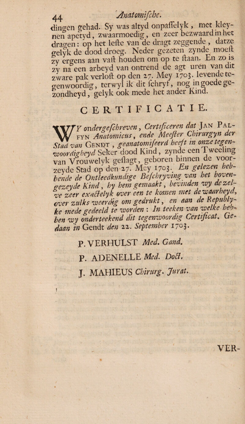 ^ Anatomlfchc. dingen gehad. Sy was altyd onpaflelyk , met kley~ nenapetyd, zwaarmoedig, en zeer bezwaard in het draden: op het lede van de dragt zeggende , datze o-elyk de dood droeg. Neder gezeten zynde moed zy ergens aan vad houden om op te daan. En zo is zy nabeen arbeyd van ontrend de agt uren van dit zware pak verlod op den 27. Mey I7°3* levende te¬ genwoordig, terwyl ik dit ichryf, nog ingoede ge- zondheyd, gelyk ook mede het ander Kind. CERTIFICATIE. WTTY ondereefchreven, Certificeren dat Jan Pal- W fyn Anatomïcus, cnde Meefter Cbirurgyn der Stad van Geniet , geanatomïjeerd heeft in onze tegen- vvoordigbeyd Seker dood Kind, zynde een Tweeling van Vrouwelyk gedagt, geboren binnen de voor- zeyde Stad op den 27. Mey 1703, E” gelezen heb¬ bende de Ontleedkundige Be/cbryving van bet boven- «ezeyde Kind, hy hem gemaakt, bevinden ivy de zel¬ ve zeer exattelyk over een te komen met dewcuirbeyd, ever zulks iveerdig om gedrukt, en aan de Republy- ke mede gedeeld te worden : In teeken van welke heb- ben wy onderteekend dit tegenwoordig Certijuat. Ge¬ gaan in Gendt den 22. September i/Oj. P.VERHULST Med.Gand. P. ADENELLE Med. Doch J. MAHIEUS Chirurg. Jurat. VER