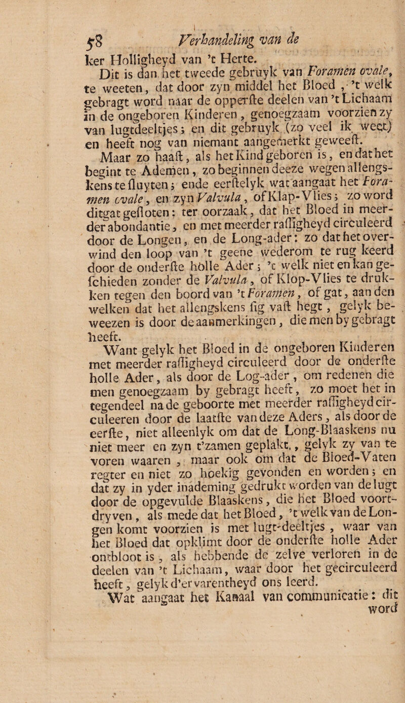 ker Holligheid van ’t Herte. Die is dan het tweede gebruyk van Foramen ovale, te weeten, dat door zyn~middel het Bloed , ’t welk gebragt word naar de opperfle deelen van ’t Lichaam in de ongeboren Kinderen, genoegzaam voorzien zy van lugtdeeltjes; en dit gebruyk (zo veel ik weet) en heeft nog van niemant aangemerkt geweefL Maar zo haaft, als het Kind geboren is, en dat het begint te Ademen, zo beginnen deeze wegen ailengs- kenstefluyten; ende eerftelyk wat aangaat het Fora- wen ovale, en zyn Valvula, ofKlap-Vlies; zowoid ditgatgefloten: ter oorzaak, dat het Bloed in meer¬ der abondantie, en met meerder rafligheyd circuleerd door de Longen, en de Long-ader: zo dat het over¬ wind den loop van ’t geene wederom te rug keerd door de onderfïe hölle^Ader; ’c welk niet en kan ge- fchieden zonder de Valvula, of Klop-Vlies te druk¬ ken tegen den boord van ’t Foramen, of gat, aan den welken dat het allengskens lig vaft hegt , geiyk be- weezen is door de aanmerkingen, die men by gebragt heeft. Want geiyk het Bloed in de ongeboren Kinderen met meerder rafligheyd circuleerd door de onderfïe holle Ader, als door de Log-ader , om redenen die men genoegzaam by gebragt heeft, zo moet het in tegendeel na de geboorte met meerder rafligheyd cir- culeereii door de laatfle van deze Aders, als door de eerfte, niet alleenlyk om dat de Long-Blaaskens nu niet meer en zyn t’zamen geplakt,, geiyk zy van te voren waaren , maar ook om dat de Bioed-Vaten regter en niet zo hoekig gevonden en worden, en dat zy in yder inademing gedrukt worden van delugt door de opgevulde Blaaskens, die het Bloed voort- dryven , als mede dat het Bloed, ’t welkvandeLon- gen komt voorzien is met lugtdeeitjes , waar van het Bloed dat opklimt door de onderfïe holle Ader ontbloot is, als hebbende de zelve verloren in de deelen van ’t Lichaam, waar door het gecirculeerd heeft , geiyk d’ervarentheyd ons leerd. Wat aangaat het Kaaaal van communicatie: dit word