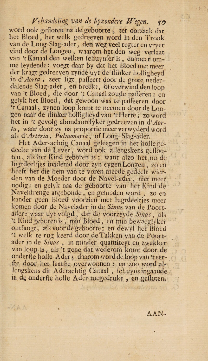 Ve handeling van de byzondere JVegen. f word ook gefloten na de geboorte , ter oorzaak dac het Bloed, het welk gedreeven word in den Tronic van de Loug-Slng-ader, den wég veel regteren vryer vind door de Longen , waarom het den weg verlaat van ’t Kanaal den welken fchuynfèr is, en meer om- me leydende: voegt daar by dat het Bloed met meer der kragt gedreeven zynde uyt de flinker holligheyd in d’ Aorta , zeer ligt pa fleert door de grote neder¬ dalende Slag-ader, en breekt, öfoverwind den loop van ’t Bloed , die door ’t Canaal zoude palieren : en gelyk het Bloed, dat gewoon was te pafléeren door ’t Canaal, zynen loop komt te neernen door de Lon¬ gen naar de flinker holligheyd van ’tHerte; zo word het in ’t gevolg abondantèlyker gedreeven in & Aor¬ ta, waar door zy na proportie meer verwyderd word als d'Arteria, Pulrnonaria, of Long-Slag-ader. Het Ader-achtig Canaal geleegen in het holle ge- deelte van de Lever, word ook allengskens gefloo» ten, als het Kind geboren is: want alzo het,nu de lugtdeefrjes inademd door zyn eygenLongen, zoen heeft het die hem van te voren rneede gedeelt wier» den van de Moeder door de Navel-ader, niet meer nodig: en gelyk naa de geboorte van het Kind de Navelflrenge afgebonde, en gefneden word , zo en kander geen Bloed voorzien met lugtdèeltjes meer komen door de Navelader in de Sinus van de Poort- ader: waar uyt volgd , dat de voorzeyde Sinus, als ’t Kind geboren is, min Bloed, en min beWcXglyker ontfangt, ais voor dé geboorte: én dewyl het Bloed ’t welk te rug keerd door de Takken van de Poort- ader in de Sinus , in minder quantiteyt en zwakker van loop is, als ’t gene dat wederom komt door de onderfte holle Aders daarom word de loop van ’teer- fte door het laatfle overwonnen : en zoo word al¬ lengskens dit Aderachtig Canaal , fchuyns ingaaude in de onderfte holle Ader toegedrukt , en gefloten.