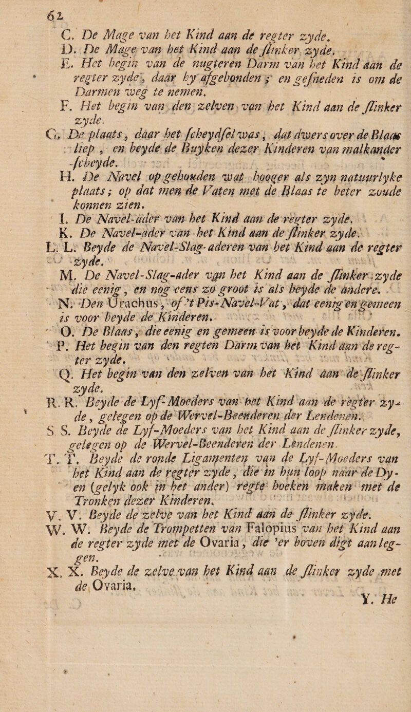 6l* C. De Mage van het Kind aan de regter zyde. D. De Mage van het Kind aan de flinker zyde. E. Het begin van de nugteren Darm van het Kind aan de regter zyde > daar hyaf gebonden ,* en gefneden is om de Darmen voeg te nemen. F. Het begin van den zelven van het Kind aan de flinker zyde. O. De plaats, daar het fcheydfel voas, dat dwers over de Blaas liep , en beyde de Buy ken dezer Kinderen van malkander fchcyde. H. De Navel op gehouden wat hooger als zyn natuurlyke plaats; op dat men de Vaten met de Blaas te beter zoude konnen zien. I. De Navel-ader van het Kind aan de regter zyde. K. De Navel-ader van het Kind aan de flinker zyde, L. L. Beyde de Navel-Slag- aderen van bet Kind aan de regter —zyde. ■ M. De Navel-Slag-ader vgn het Kind aan de flinker zyde die eenig, en nog eens zo groot is als beyde de andere. N. Den Urachus ,of ’t Pis-Navel~Vat, dat eemg engemeen is voor beyde de Kinderen» O. De Blaas , die eenig en gemeen is voor beyde de Kinderen. P. Het begin van den r egt en Darm van het Kind aan de reg¬ ter zyde. '• Q. Het begin van den zelven van het Kind aan de flinker zyde. R. R. Beyde de Lyf-Moeders van het Kind aan de regter zy de, gelegen op de Wervel-Beenderen der Lendenen. $ S. Beyde de Ly f-Moeders van het Kind aan de flinker zyde, gelegen op de Wervel - Beenderen der Lendenen. T. T. Beyde de ronde Ligamenten van de Lyf-Moeders van het Kind aan de regter zyde, die in hun loop naar de Dy * en (gelyk ook in het ander) règte hoeken maken met de Tronken dezer Kinderen. V. V. Beyde de zelve van het Kind aan de flinker zyde. W. W. Beyde de Trompetten van Falopius van het Kind aan de regter zyde met de Ovaria, die ’er boven digi aan leg¬ gen. X, X. Beyde de zelve, van het Kind aan de flinker zyde met de Ovaria, Y. He