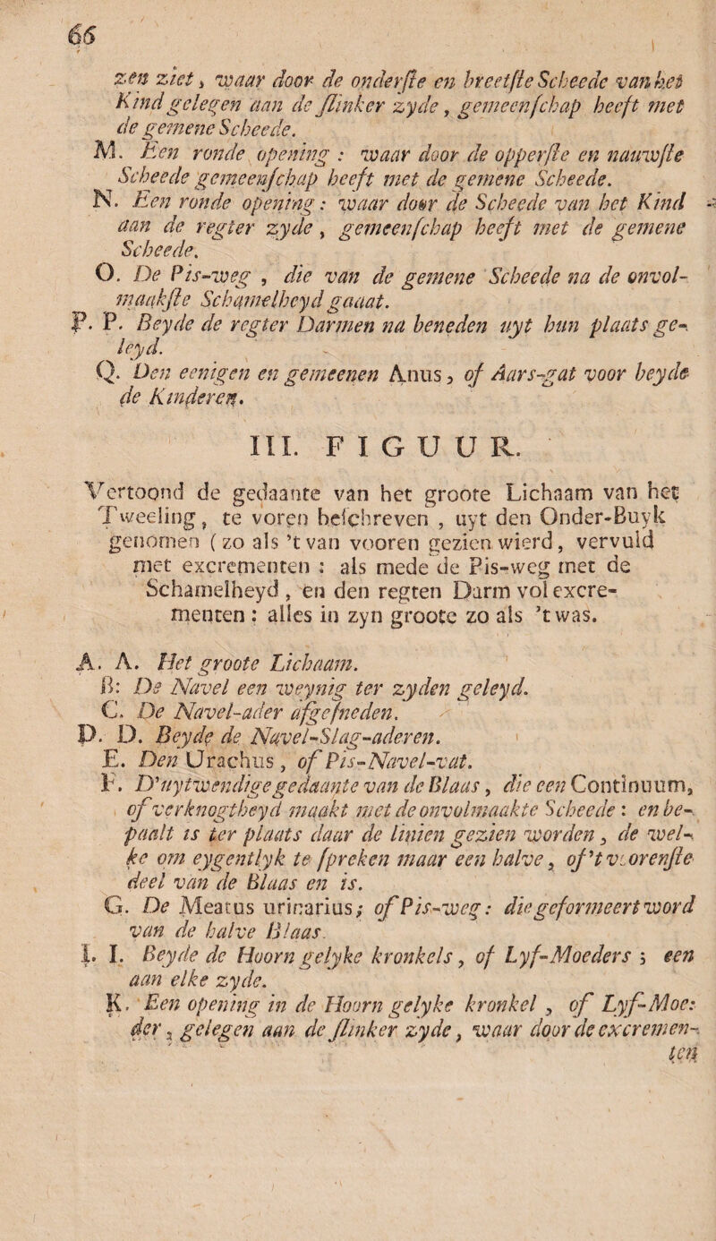 66 zen ziet j waar door de onderfte en breetfle Scheedc van het Kind geleden aan de Jïinkcr zyde, gemeenfchap heeft met de gemene Schee de. AI. Een ronde opening : waar door de opperfle en nauwfle Schee de gemeenjehap heeft met de gemene Schee de. N. Een ronde opening: waar do&r de Scheede van het Kind - aan de regter zyde, gemeen fchap heeft met de gemene Scheede. O. De Pis-weg , die van de gemene Scheede na de onvol- maakfie Schqmelhcyd gaaat. P. P. Beyde de regter Darmen na beneden uyt hun plaats ge-, leyd. Q. Dén eenigen en gemeenen Anus, of Aarsgat voor beyde de Kinderen. III. FIGUUR. ' Vertoond de gedaante van het groote Lichaam van het Tweeling, te voren hdchreven , uyt den Onder-Buyk genomen (zo als ’t van vooren gezien wierd, vervuld niet excrementen : ais mede de Pis-weg met de Schamelheyd , en den regten Darm vol excre¬ menten : alles in zyn groote zo als ’twas. A. A. Het groote Lichaam. B: De Navel een weynig ter zyden geleyd. C. De Navel-ader afgefneden. P. D. Beyde de Navel - SI ag-ader en. E. Den Urachus , of Pis-Navel-val. F. D'uytwendigegedaante van de Blaas, die een Continuüm, cfverknogtheyd maakt mei de onvolmaakte Scheede : en be¬ paalt is ter plaats daar de hnien gezien worden, de wel-, kc om eygentlyk te f preken maar een halve, of ’t v:. orenfle deel van de Blaas en is. G. De Meatus urinarius; of Pis-weg: die geformeert word van de halve Blaas. J. I. Beyde de Hoorn gelyke kronkels, of Lyf-Moeders 5 een aan elke zyde. K. Een opening in de Hoorn gelyke kronkel , of Lyf Moe: der 3 gelegen aan de flinker zyde} waar door de excremen¬ ten