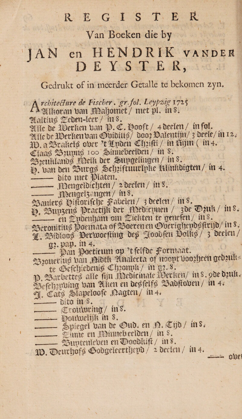 R R E G I S T E I Van Boeken die by JAN en HENDRIK vander DEYSTER, / \ Gedrukt of in meerder Getalle te bekomen zyn. Arcbite&ure de fïscber. gr.fol. Leypzig 1715 Effiotan ban .ïBaïjotnef / niet pl. in 3, Ealttug geben-ïeet/ins. , Ellfe te ©etfen ban p.C.ïfooft/ 4 beden / infoi. 'Jüfete©erfienban €>bibitts/ boojtëalenttjn/ 3 bede/in ii; ©.aSJtaftcl# ober ’t Enten CIjjifïi / taflflm ( in4. <£Iaaé 23tupng 100 tiimirberiben/ in s. 26kuMöuü# JBdlt bet ^Mpsettugen/ in 8., ban ben SBntgg ;i>cï)?iftuurtpïie ïilinltbigtcn / in 4. —-bito met Dïaten. --- jDengclbicljten/ rbeden/ in3. UtertgelSangen/ ius. $&mietg ©iftodfdjc fabelen/ ibeeïen/ m8. m, 2önp3en| practijft ber Jltebirpnen / 3be <P?u!t/ nis. * en gptenljam om Esditeu te tjtnefen / in 8. -— -* O! fC.UUtllijmU e*SUi u y »»» u* f SSeronitinl Poëmata of doerenen (Dberiglfenb^firijb/ mS.- %, 23>btoo£ ©ertooefling bes gtoobfeu Polftp / 3 beden / Ki. pap. in 4. ‘ pan poetienm op ’tfeïfbc formaat. ggjotietlu# ban pibtlt Enalccta of noopt Wooffteen geb?uu=  te <0efcï);ebcm^ Clffoniife/ mg?. 8, © «ffiatfeetteé alle fijn .fpebidnaïeIDetften/ ms. 90e b?uu. ®eftï}?pbing ban Eisen en begfdfê 25abfiobeu / üt 4. «t CatS ;èiape!oofe pagten/ ta4< —.—• bito in s. -- C'cutoring/ in 3. .—■— ©outoelijft in s. , __ Spiegel ban be €>ub. en O. i&ijb/ nis. - ginne en JlBinnebeelben/ in s. 25uptenïeben en<Doobltift/ in». ---^feïUÏ-'fefeldï- VS. 64 J0. «Dcntliofp <pobgeïeertl)epb / ibeelrn/ in 4. obei