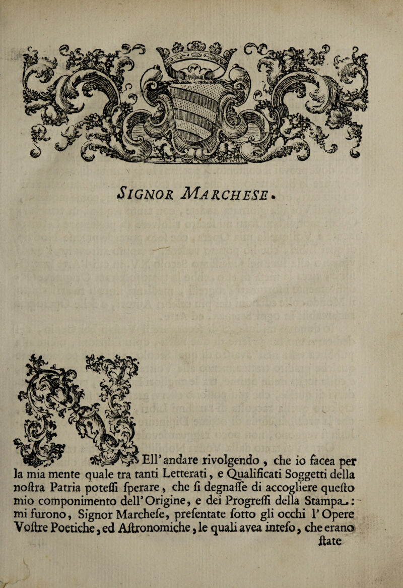 Signor Marchese* r/- .,j.- Eli’ andare rivolgendo , che io facea per la mia mente quale tra tanti Letterati, e Qualificati Soggetti della noftra Patria poteffi fperare, che fi degnafle di accogliere quello mio componimento dell’Origine, e dei Progredì della Stampa.,: mi furono, Signor Marchefe, prefentate fotto gli occhi P Opere Voltre Poetiche, ed Agronomiche, le quali avea intefo, che erano Hate /