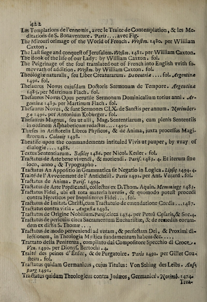 4L z Les Templations de Pennemis, avec le Tratte deContempìation, & les Me- ditations de S. Bonaventure • 'Paris.... avec Fig. TheMirouriorlmage of thè World ofFrench. Vl/eftm* 1480, per William Caxton • The Lafì fiege and conqueft ofJerufalem. We!ìm. 1481. per William Caxton. The Book of thè life of our Lady : by William Caxton • fol. The Peigrinage of thè foul translated out of French into English vvith fo* mev vath of addition. Weftm. by William Caxton. fol. Theologiae naturalis, feu Liber Creaturarum . Oaventria .... fol. Argentina 1490. fol. Thefaurus Novus cujufdam Doóìoris Sermonum de Tempore, Argentina 1485. per Martinum Flach. fol. Thefaurus Novus Opus perutile Sermonum Dominicalium totius anni • Ar¬ gentina 1489. per Martinum Flach • fol. Thefaurus Novus, & funt Sermones CLX. de Sanóìis per annum. T^orimbcr- ga 1490. per Antonium Koburger. fol. Thefaurus Magnus, feuutalii, Mag.Sententiarum, cum plenis Sententiis inordinem Alphabeticumredaóìus.... 1495* Thcefes in Arifìotelis Libros Phyficos, & de Anima, juxta procelfus Magi- ft romiti. Coloni? 1498. Theatife upon thè commandements intituled Vivis utpauper, by vvay of dialogie... .1488. Textus Sententiarum. Bufile? 1486. per Nicol. Kesier. fol. Traóìatus de Arte bene vivendi, 6c moriendi. Varif 1485. 4. Et iterum fine loco, anno, &Typographo. Traóìatus An Appofitio in Grammatica fit Negatio in Logica • hip fi? 1494» 4* Traìtède P Avvenementde P Antichrift. Paris 1492.per Ant. Gerard .foi. Traóìatus de Anima. Varif 1494. Traóìatus de Arte Pr^dicandi, colleóìus ex D.Thom. Aquin. Meni minge 1483. Traóìatus Fidei, ubi eli tota materia haerefis, & quoniodo potelì procedi contra H^reticos per Inquifitores Fidei.... fol. Traóìatus de Imita t. ChriÌìi,cumTraóìatu[o de emendatone Cordis. ..1487. Traóìatus contra vitia. ^Lugufìa 149S. Traóìatus de Origine Nobilium.P^/.circa 1474. per Petru C^faris,& Soc.4. Traóìatus de periculis circa Sacramentimi Euchariftiar, & de reaaediis eorum- dem ex dióìis S. Thomae .... Traóìatus de modo perveniendi ad veram, & perfeóìam Dei, & Proximi di* leóìionem, in Theologia My dica fundamentum habens &c. Trattato della Penitenza, compilato daiCompofitore Specchio di Croco • Ven. 1490, per Dionyf, Bertochi. 4. Traite des peines d’Enfer* ck de Purga taire. Paris 1492. per Gillet Cou-i deau. fol. Traóìatus quidam Germanicus, cujus Titulus: VonSehing desLeibs. A afa ^pxrg 1491. Traóìatus quidam Theologicus contra Judseos s Germanici. ì{Qrimb> 1474* Trea-