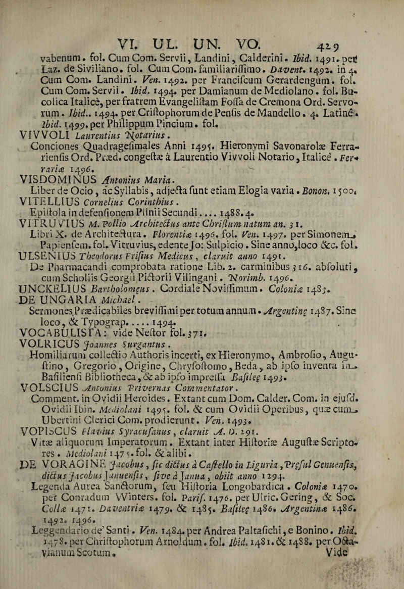 vabenum. fol. CumCom. Servii, Landini, Calderlni. ihid. 1491. peti Laz. deSiviliano. foi. CumCom. familiariffinio. Dctvent• 1492. in 4* Cum Com. Landini. Ven. 1492. per Francifcum Gerardengum. fol. Cum Com. Servii. lbid. 1494. per Damianum de Mediolano. fol. Bu¬ colica Italicè, per fratrem Evangelidam Foflfa de Cremona Ord. Servo- rum. Jbid.. 1494. per CriftophorumdePenfis de Mandelio. 4. Latine. ìbid. 14 99. per Philippum Pincium • fol. VI V VOLI Laurentius ‘l^otarias. Conciones Quadragefimales Anni 1495. Hieronymi Savonarola Ferra* rienfis Ord. Prxd. congeda à Laurentio Vivvoli Notario, Italicè . Fer* varia 1496. VISDOMINUS Antonia* Maria. Liber de Ocio, àcSyllabis, ad je&a funt edam Elogia varia. Bonon. 1500* VÌTELLiUS Cornelius Corintbius. E pi itola in defenfionem Pii ni i Secundi.... 148 8.4. VITRUVIUS M. Po Ilio Architeffus ante Chrifium natnm an. 51. Libri X. de Archi testura. Fiorentia 1495. fol. Ven. 1497. per Simon eiru* Papienfem»foLVitruvius,edenteJo: Sulpicio. Sineannojloco &c. fol. ULSENIUS Theodorus Friftm Medicus, clamìt anno 1491. De Pnarmacandi comprobata ratione LIb. 2. carminibus i 16. abfoIuti5 cumScholiis Georgii Piétorii Vilingani. 'Norimb. 1496. IJNCKELIUS Bartbolomgns . Cordiale Noviffimum. Colonia 14S;. DE UNGAR1A Michael. r. SermonesPraedicabiles breviflimi per totum annum. Argentine 14S7. Sine loco, Se Typograp.1494. VOCABULISI A: vide Nedor fol. 571. VOLRICUS Jo annes Suvgantus. Homiliarum collegio Authoris incerti, ex Hieronymo, Ambrofio, Augu¬ rino , Gregorio , Origine, Chryfodorno, Beda, ab ipfo inventa in_. Bafilienh Bibliotheca,&ab ipfo impreifa Baftleg 149;» VOLSCILJS Antonini Trivernas Coramentator. Comment. in Ovidii Heroides. Extant cum Dom. Calder. Com. in ejufd. Ovidiilbin. Mcdiolani 1495. fol. & cum Ovidii Operibus, quaecuiiL. Libertini Clerici Com. prodierunt. Vcn. 1493. VOPbCUS flavins Syracufanus, claruìt .A. 0. 191. Vita; aiiquorum Imperatorum. Extant inter Hiftoriae Augud^Scripta* res . Mcdiolani 1475. fol. Se alibi .- DE VOR AGI NE Jacobus, fu ditlus à Cafldlo in Liguria yVrgfnl Genuenfs, diffius Jacobus}anuenfs, fìveàjarma y obiit anno 1294. Legenda Aurea Sanótorum, fai Hi do ria Longobardica. Colonia 1470. per Conradum VVinters. fol. Pari/. 1476. per Ulric.Gering, Se Soc. Cella 1471. Daventrìa 1479. Se 1485. Bafle$ 1480. Argentina i486. 1492. 1496. Leggendario de’ Santi. Ven. 1484. per Andrea Paltafichi, e Bonino. lbid. 147S. per Chridophorum Arnoldum. fol. lbid. 1481. & 1488. per Ofta- vianumScotum* * Vide