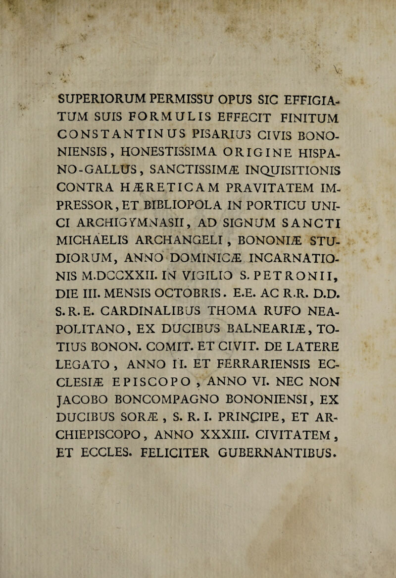 ^ . t « * 1 ■ ■ Vii,» • f: ■ ' ’ ' ” V; é ■* . A «, SUPERIORUM PERMISSU OPUS SIC EFFIGIA- TUM SUIS FORMULIS EFFECIT FINITUM CONSTANTINUS PI3ARIUS CIVIS BONO- NIENSIS, ^ONESTISSIMA ORIGINE HISPA- NO-GALLUS, SANCTISSIMA INQUISITIONIS CONTRA HARETICAM PRAVITATEM IM¬ PRESSORE BIBLIOPOLA IN PORTICU UNI¬ CI ARCHIGmNASII, AD SIGNUM SANCTI MICHÀELIS ARCHANGELI , BONONIA STU- DIORUM, ANNO DOMINICiE INCARNATIO- NIS M.DCCXXII. IN VIGILIO S. PETRONII, DIE III. MEN3IS OCTOBRIS. E.E. AC R.R. D.D. S.R.E. CARDINALIBUS THOMA RUFO NEA- POLITANO, EX DUCIBUS BALNEARIA, TO- TIUS BONON. COMIT. ET CIVIT. DE LATERE LEGATO , ANNO II. ET FERRARIENSIS EC¬ CLESIA EPISCOPO , ANNO VI. NEC NON JACOBO BONCOMPAGNO BONONIENSI, EX DUCIBUS SORA , S. R. I. PRINCIPE, ET AR¬ CHIEPISCOPO , ANNO XXXIII. CIVITATEM , ET ECCLES. FELICITER GUBERNANTIBUS.