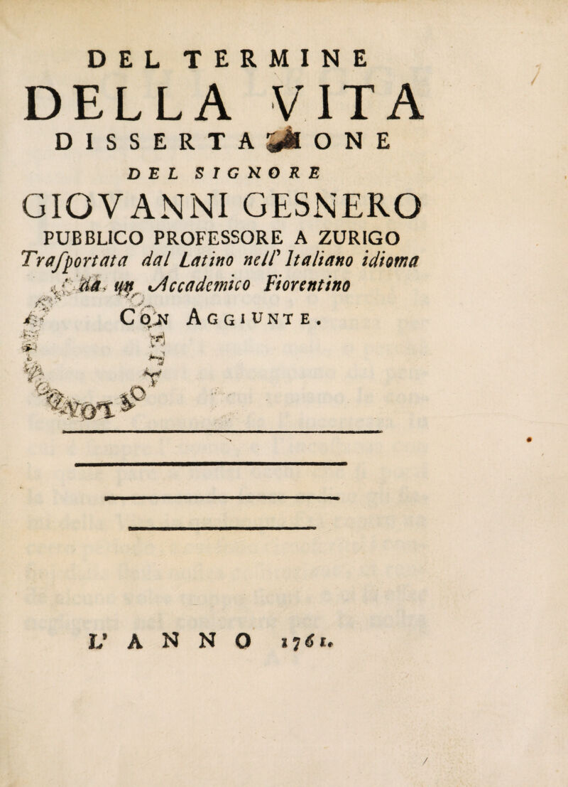 DEL TERMINE DELLA VITA DISSERTATONE DEL S I G K O R E GIOVANNI GESNERO PUBBLICO PROFESSORE A ZURIGO Trafportata dal Latino nell' Italiano idioma -ISk .. W ■■V & , ^Accademico Fiorentino C ójt Aggiunte. % Y'j. v J ¥ L’ A N N O /