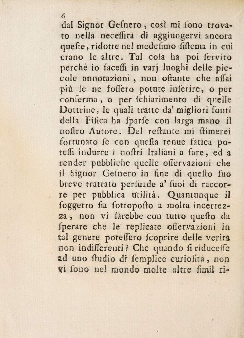 dal Signor Gefnero, così mi fono trova¬ to nella necelfità di aggiungervi ancora quelle, ridotte nel medelìmo liflema in cui erano le altre. Tal cola ha poi fervito perchè io faceflì in varj luoghi delle pic¬ cole annotazioni , non oftante che a dai più le ne fodero potute inferire, o per conferma , o per [chiarimento di quelle Dottrine, le quali tratte da’ migliori fonti della tifica ha Iparfe con larga mano il nollro Autore. Del relìante mi {limerei fortunato fe con quella tenue fatica po¬ tè Ih indurre i nolìri Italiani a fare, ed a render pubbliche quelle onervazioni che il Signor Gefnero in fine di quello fuo breve trattato perluade a’ fuoi di raccor- re per pubblica utilità. Quantunque il {oggetto fia fottopollo a molta incertez¬ za , non vi farebbe con tutto quello da fperare che le replicate o nervazioni in tal genere potè fiero {coprire delle verità non indifferenti ? Che quando fi riduceife ad uno Audio dr femplice curiofità, non fi fono nel mondo molte altre fimil ri- /