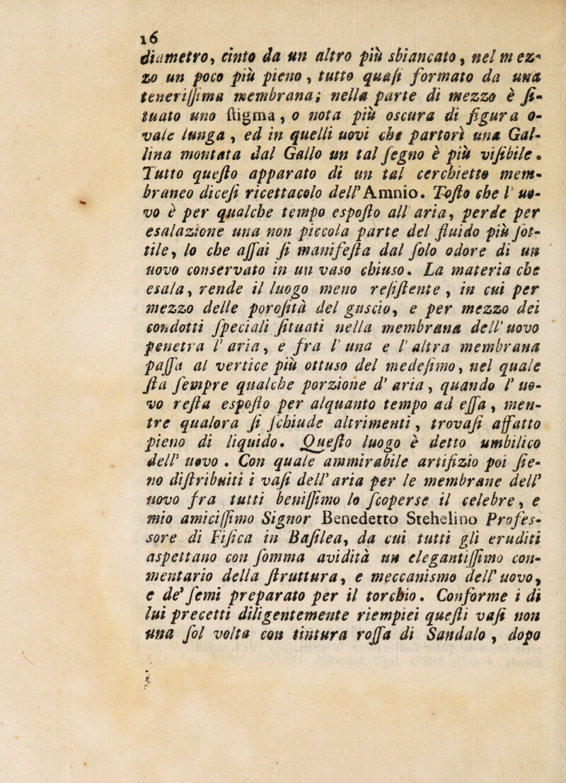 \6 diametro, cinto da un altro più sbiancato, nel mez* zo un poco più pieno, tutto quafl formato da una tenerijjtma membrana; nella parte di mezzo è fi- tuato uno ftigma, o nota più oscura di figura o- vate lunga , ed in quelli uovi che partorì una Gal¬ lina montata dal Gallo un tal fegno è più vifibile « Tutto queflo apparato di un tal cerchietto mem- bramo dicefi ricettacolo dell' Amnio. Tofto che l uo¬ vo è per qualche tempo espofto all aria, perde per esalazione una non piccola parte del fluido più fiot¬ tile, lo che affai fi manifefia dal folo odore di un uovo conservato in un vaso chiuso. La materia che esala, rende il luogo meno rejiftente , in cui per mezzo delle porojìtà del guscio, e per mezzo dei condotti /pedali Jituati nella membrana dell'uovo penetra I' aria, e fra l una e /’ altra membrana paffa al vertice più ottuso del mede fimo, nel quale fia fetnpre qualche porzione d’aria, quando l'uo¬ vo refila espofto per alquanto tempo ad effa, men¬ tre qualora fi Jchiude altrimenti, trovaji affatto pieno di liquido. Qgefto luogo è detto ambili co dell’ uovo . Con quale ammirabile artifizio poi fie¬ no difi ri bui ti i vafi dell' aria per le membrane dell* novo f ra tutti bemjfimo lo [coperse il celebre, e mio amici/fimo Signor Benedetto Stehelino Profes¬ sore di Tifica in Bufile a, da cui tutti gli eruditi aspettano con fiamma avidità uh elegantijfimo con- mentario della frattura, e meccanismo dell’uovo, e de’fe mi preparato per il torchio. Conforme i di lui precetti diligentemente riempici quefii vafi non ma fitti volta con tintura roffa di Sandalo, dopo