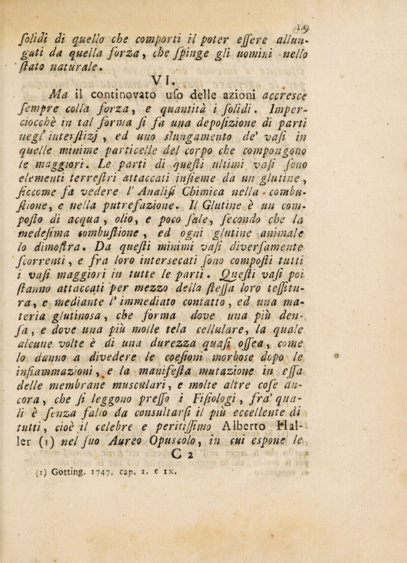 fofuli di quello che comporti il poter ejfere alimi- gali da quella forza, che fpinge gli uomini nello 'flato naturale. VI. Ma ii continovato ufo delle azioni accresce femprc colla forza, e quantità ì fiolìdì. Imper¬ ciocché in tal forma fi fa una deposizione di parti negl1 iuterftizj , ed uno slungamento de’ va fi in quelle minime particelle del corpo che compongono le maggiori. Le parti di quefii ultimi va fi fono elementi terrefiri attaccati infieme da un glutine ? ficcane fa vedere 1‘ Analifi Chimica nella - comhti¬ fi ione % e nella putrefazione. Il Glutine è un cam¬ po fio di acqua, olio, e poco fai e, fecondo che la me definì a tombufiione , ed ogni glutine animale lo dime (Ir a. Da quefii minimi va fi diver[amente [correnti, e fra loro intersecati fono compofti tutti i vafi maggiori in tutte le parti. Quefii vafi poi (ìanno attaccati per mezzo della ftejja loro tenitu¬ ra, e mediante l’immediato contatto, ed tuia ma¬ teria glutinosa, che forma dove una piu den- fa, e dove una piu molle tela cellulare, la quale alcune volte è di una durezza quafi ofi’ea, come lo danno a divedere le eoe foni morbose dopo le infiammazioni, e la manifefia mutazione in e fifa delle membrane muscularì, e molte altre cofe an¬ cora , che fi leggono prejfo i Fi filologi, fra' qua¬ li è fienza f 'alio da consuliarfi il piu eccellente di tutti, cioè il celebre e peritijfimo Alberto Mai¬ ler (t) nel juo Aureo Opuscolo, in cui espone le C 2