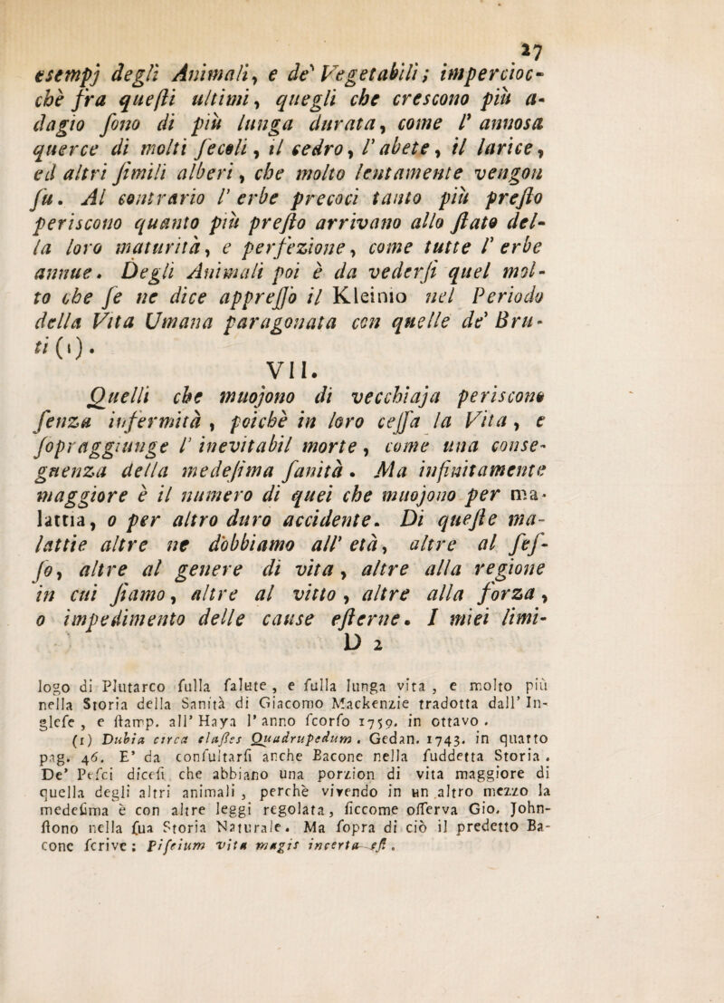 .*7 esempi degli Animali, e de' Vegetabili ; impercioc¬ ché fra quejli ultimi, quegli che crescono piu a- dagìo fono di più lunga durata, come /’ annosa querce di molti f e celi, il cedro, l’abete, il larice, ed fimili alberi, che molto lentamente vengon fu. Al contrario l’erbe precoci tanto più prejìo periscono quanto più prefio arrivano allo fiato del¬ la loro maturità, e perfezione, come tutte /’ erbe annue. Degli Animali poi è da vederfi quel mol¬ to che fe ne dice apprefi'o il Kleinio nel Periodo della Vita Umana paragonata con quelle de Bru - ti CO¬ VI!. Quelli che muoiono di vecchiaia periscono fenza infermità , poiché in loro cejfa la Vita, e (opraggiunge l’inevitabil morte, come una conse¬ guenza della medefima fanità . Ma infinitamente maggiore é il numero di quei che muoiono per ma* latria, o per altro duro accidente. Di quefie ma¬ lattie altre ne dobbiamo all’ età, altre al fef¬ fe, altre al genere di vita, altre alla regione in cui Jìamo, altre al vitto , altre alla forza, o impedimento delle cause efterne. I miei limi- D 2 logo di Plutarco falla fallite , e falla lunga vita , e molto più nella Storia della Sanità di Giacomo Mackenzie tradotta dall’ In- glefe , e ftarrp. all* Haya l’anno feorfo 1759* in ottavo. (1) Duhia circa claftss Quuàrupedum , Gedan. 1743. in quarto pag. 46. E* da confultarfi anche Bacone nella fuddetta Storia . De* Ptfci dicefi che abbiano una porzion di vita maggiore di quella degli altri animali , perchè viyendo in un altro mezzo la medesima è con altre leggi regolata, ficcome olTerva Gio. John- flono nella fua Storia Naturale. Ma fopra di ciò il predetto Ba¬ cone fcrive : p/fcìum vìt* mttgis incerta-sfi .