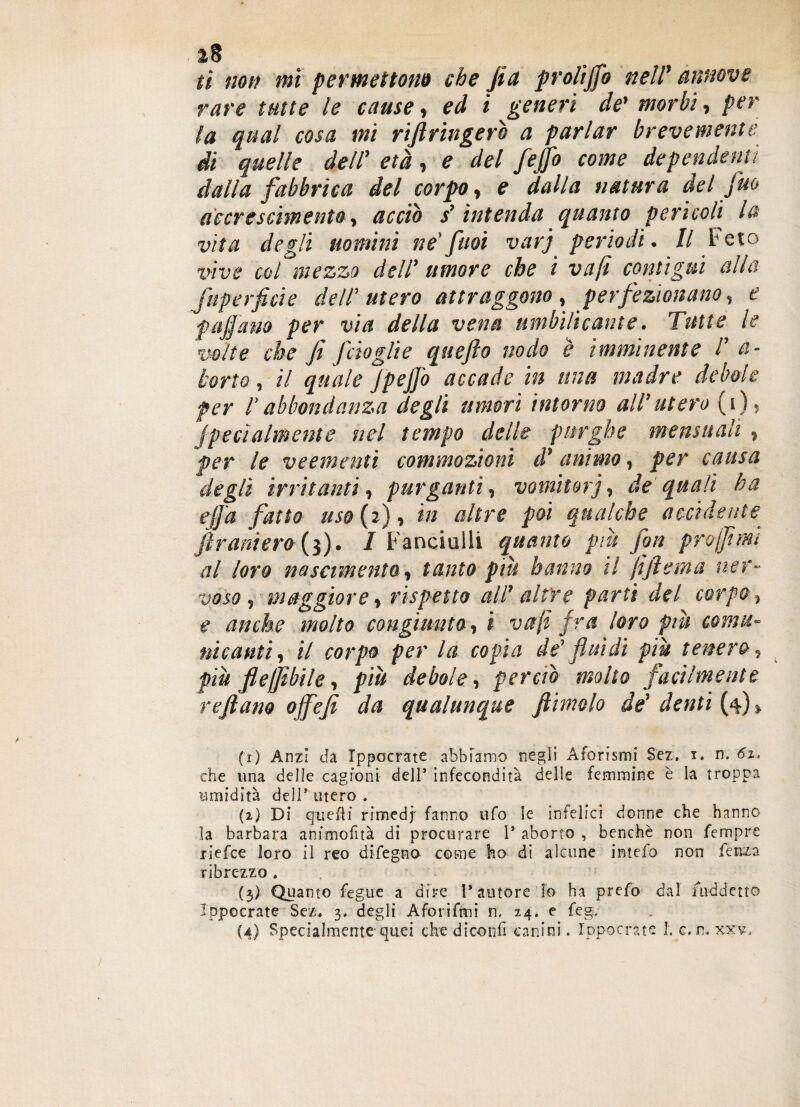 ì8 ti non mi permettono che jia proli fio nell' annove rare tutte le cause, ed i generi de' morbi, per (a qual cosa mi riftringerò a parlar brevemente di quelle dell' età, e del feffo come dependenti dalla fabbrica del corpo, e dalla natura del fuo accrescimento, acciò s'intenda quanto pericoli la vita degli uomini ne'fnoi varj periodi. // Feto vive col mezzo dell’ umore che i va(i contìgui alla fuperficie dell'utero attraggono, perfezionano, e paffano per via della vena umbilicante. Tutte le volte che fi fido gli e qttefio nodo è imminente l’ a- torto, il quale Jpeffo accade in una madre debole per l’abbondanza degli umori intorno all’utero (i), fpecialmente nel tempo delle purghe mens itali , per le veementi commozioni d'animo, per causa degli irritanti, purganti, vomitovi, de quali ha ejfa fatto uso ( 2 ), in altre poi qualche accidente fi r ani ero (3). I Fanciulli quanto più fon pr affimi al loro nascimento, tanto più hanno il jiftetna ner¬ voso, maggiore, rispetto all' altre parti del corpo, e anche molto congiunto, i vali fra loro più comu¬ nicanti, il corpo per la copia de' fluidi più tenero, più fleffibile, più debole, perciò molto facilmente reftano offefi da qualunque fiimolo de' denti (4) > (1) Anzi da Ippocrate abbiamo negli Aforismi Sez, t. n. 6i, che una delle cagioni dell’ infecondità delle femmine è la troppa umidità dell’ utero . (2) Di quelli rimedj' fanno ufo le infelici donne che hanno la barbara animofìtà di procurare P aborto , benché non fempre jiefce loro il reo difegno come ho di alcune intefo non lenza ribrezzo . (3) Quanto fegue a dire l’amore lo ha prefo dal iiiddetto Ippocrate Sez. 3. degli Aforifmi n. 24, e feg.