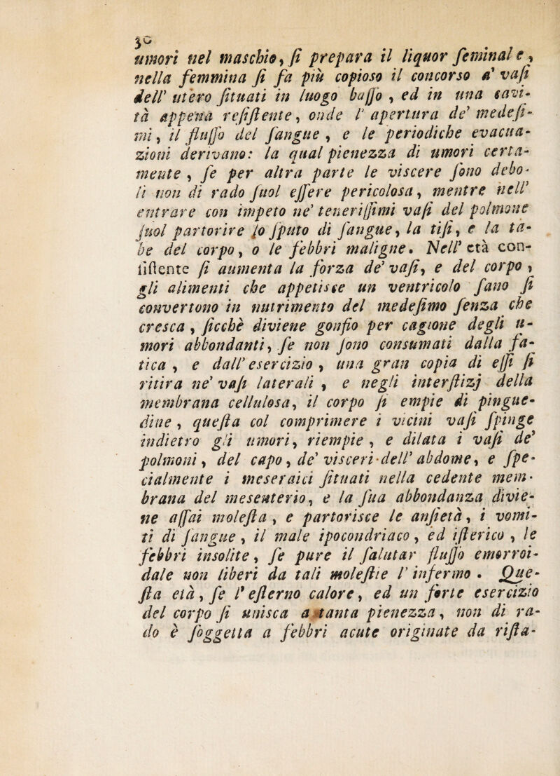 umori nel maschio, fi prepara il liquor /emina! e, nella femmina fi fa piu copioso il concorso a' vafi dell’ utero fiutati in luogo baffo , ed in una savi- tà appena refi fi ente, onde l apertura de' me de fi- mi, il fi affo del fan gite , e le periodiche evacua¬ zioni derivano: la qual pienezza di umori certa¬ mente , fé per altra parte le viscere fono debo¬ li non dì rado fiuol ejfere pericolosa, mentre nell1 entrare con impeto ne’ teneri fimi vafi del polmone juol partorire lo Jputo di fangue, la tifi, e la ta¬ be del corpo, o le febbri maligne• Nell* età con¬ fidente fi aumenta la forza de1 vafi, e del corpo , gli alimenti che appetisce un ventricolo fano fi convertono in nutrimento del medefemo fenza che cresca , ficchè diviene gonfio per cagione degli ti¬ mori abbondanti, fe non jono consumati dalla fa¬ tica, e dall’esercizio, una gran copia di e fi fi ritira ne’ vafi laterali 9 e negli interftizj della membrana cellulosa, il corpo fi empie di pingue¬ dine , quefta col comprimere i vicini vafi fpinge indietro gli umori, riempie, e dilata i vafi de’ polmoni, del capo, de' visceri 'dell1 abdome, e fpe* cialmente i tneseraici fituati nella cedente mem¬ brana del mesenterio, e la fina abbondanza divie¬ ne affai mole fi a , e partorisce le anfietà, i vomi¬ ti di Jangue , il male ipocondriaco, ed ifilerico , le febbri insolite, fe pure il fiaiutar fiujjò emorroi¬ dale non liberi da tali molefilie l1 infermo . JQjpe- fila età , fe l* efilerno calore, ed un fiirte esercizio del corpo fi unisca a tanta pienezza, non di ra¬ do è Jbggetta a febbri acute originate da rifa-