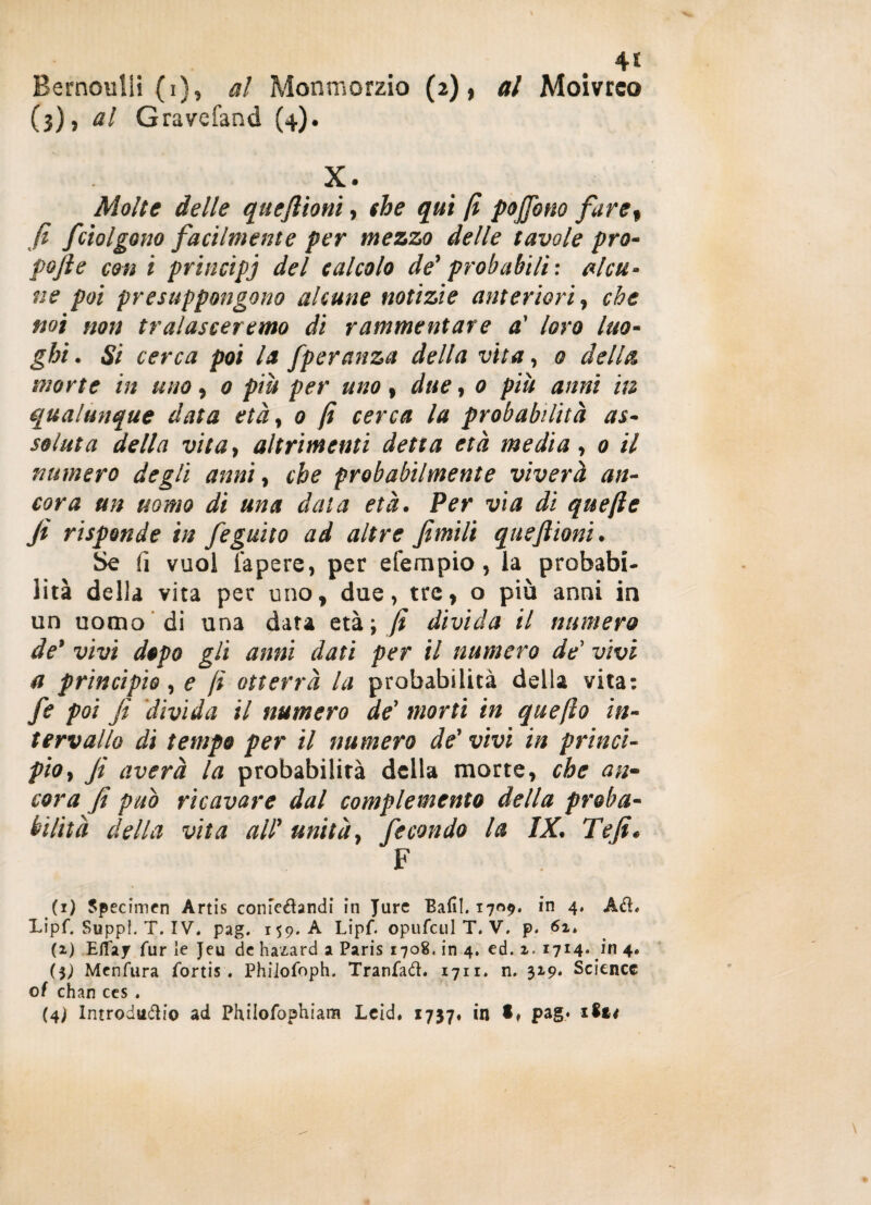 4* Bernoulii (i), al Monmorzio (2), al Moivrco (3)» al Gravefand {4). X. Molte delle qtteftioni, thè qui fi pojfono faret fi f 'tolgono facilmente per mezzo delle tavole prò- pofte con i principi del calcolo de' probabili: alcu¬ ne poi presuppongono alcune notìzie anteriori, che noi non tralasceremo di rammentare a' loro luo¬ ghi . Si cerca poi la fperanza della vita, 0 della morte in uno, 0 piu per uno, due, 0 piu anni in qualunque data età, 0 fi cerca la probabilità as¬ soluta della vita, altrimenti detta età media, 0 il numero degli anni, che probabilmente viverà an¬ cora un uomo di una data età. Per via di quefie fi risponde in fegatto ad altre fimili eque filoni. Se fi vuol Tapere, per efernpio, la probabi¬ lità della vita per uno, due, tre, o più anni in un uomo di una data età.-, fi divida il numero de’ vivi dopo gli anni dati per il numero de' vivi a principio, e fi otterrà la probabilità della vita: fe poi fi divida il numero de' morti in quefto in¬ tervallo dì tempo per il numero de' vivi in princi¬ pio, fi averà la probabilità della morte, che an¬ cora fi può ricavare dal complemento della proba¬ bilità della vita all’ unità, fecondo la IX. Te fi. F (1) Specimen Artis comeétandi in Jure Bafil. 1709. in 4, Ad. Lipf.SuppLT.IV. pag. 159. A Lipf. opufeul T. V. p. 6i, (2) Eflay fur le Jeu de hazard a Paris 1708. in 4. ed. 2. 1714» Jn 4. ($) Menfura fortis . Phiiofoph. Tranfad, 1711. n. 32.9, Science of chan ces . (4) Introducilo ad Philofophiam Leid. 1737» in • ♦ pag* 1Z14