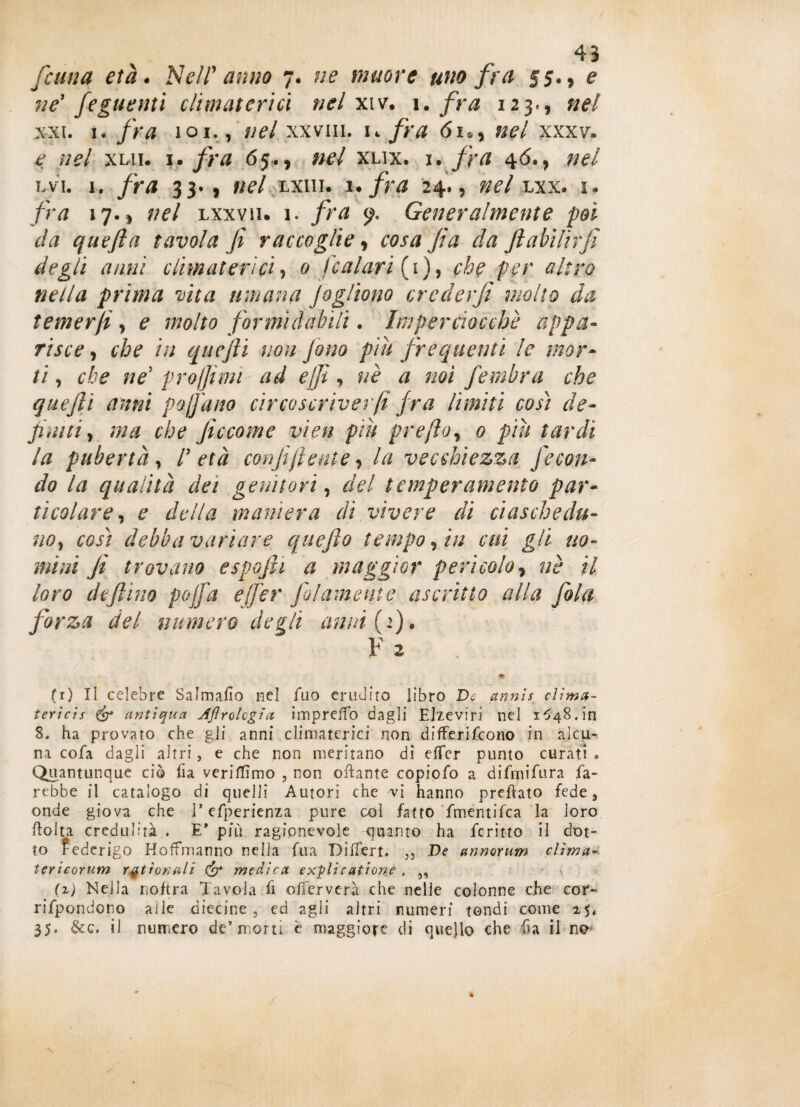 [cuna età. Nell' anno 7. ne muore uno fra 55., e ne1 feguenti climaterici nel xiv. i. fra 123., nel x-xi. 1. fra 101., nel xxvm. k fra 61,, nel xxxv. < ;/?/ xui. 1. fra 65., #£/ xlix. 1. fra 4<5., nel lvi. 1. fra 33. , ;/?/ lxiii. i. 24., »*/ lxx. i, fra 17. 5 lxxvìi. 1. fra y. Generalmente poi da quefla tavola fi raccoglie , cosa fi a da ftabìlìrfi degli anni climaterici, 0 [calati (1), che per altro nella prima vita umana fé gitano crederfi molto da temer fi, e molto formidabili. Imperciocché appa¬ risce , che in quefti non fono piu frequenti le mor¬ ti , che ne5 projjìmi ad e/fi, uè a noi fembra che quefti anni pofatto circoscriverfi fra limiti così de¬ finiti, ma che ficcome vìen piu prefto, 0 piu tardi la pubertà , P età confi(lente, la vecchiezza fecon¬ do la qualità dei genitori, del temperamento par¬ ticolare, e della maniera di vivere di ciaschedu¬ no, così debba variare quefto tempo, in cui gli uo¬ mini fi trovano espofii a maggior pericolo, nè il loro defilino pojfa ejfer JGiumente ascritto alla fola forza del numero degli attui (1). ¥ 2 (1) Il celebre Salmafìo nel Tuo erudito libro De annìs clima- tericis & antiqua, Jflrolcgia impreiTo dagli Elzeviri nel 1^48. in 8. ha provato che gli anni climaterici non differifco.no in al cu-, na cofa dagli altri, e che non meritano di elfer punto curati » Quantunque ciò fia veriflìmo , non citante copiofo a difrpifura fa¬ rebbe il catalogo di quelli Autori che vi hanno predato fede 3 onde giova che 1* efperienza pure col fatto fmentifea la loro ftolta credulità . E’ più ragionevole quanto ha ferino il dot¬ to Federigo Hoffmanno nella fua Differì. 33 De annorum clima- tericorum rgtìonali & medica explic ationè , 5, (x) Nella noftra Tavola fi offerverà che nelie colonne che cor- rifpondono alle diecine , ed agli altri numeri tondi come 25, 35. &c. il numero de’morti è maggiore di quello che in il no