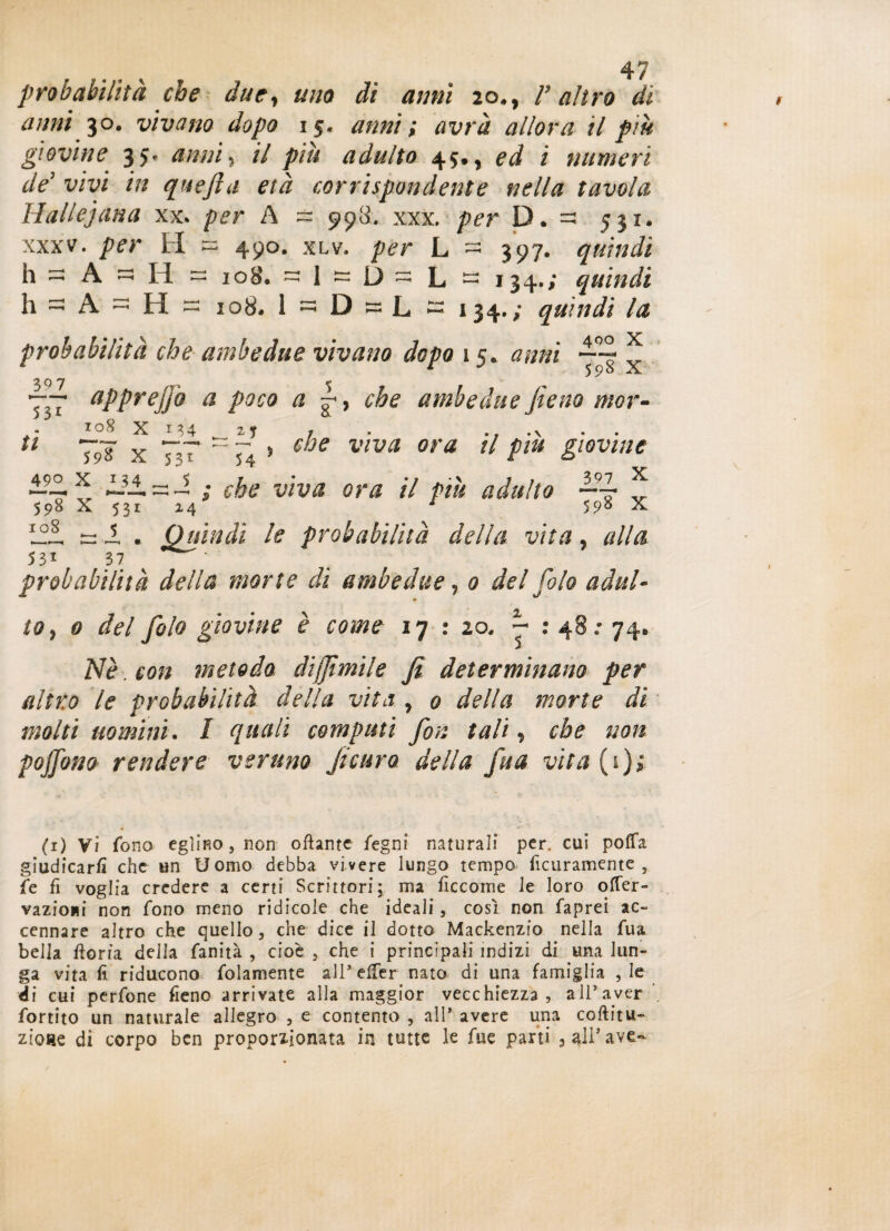 probabilità che due, uno di anni 20., V altro di anni 30. vivano dopo 15, anni ; avrà allora il piu giovine 3 5- anni, il piti adulto 45., ed i numeri deJ vm in quefta età corrispondente nella tavola Hallejana xx* per A = 998. xxx. />ét D. - 531. xxxv. H ~ 490. xlv. per L — 397. quindi h - A ~ li = 108. - 1 — D - L - 134.; quindi h - A - H « 108. 1 =5 D ~ L ~ 134. ; quindi la 400 x probabilità che ambedue vivano dopo 15. anni g x 7,7 aPprejjo a poco a , che ambedue fieno mor¬ elle viva ora il piu giovine 108 X M4 U ~9? x 717 54 —9— x. ZAi -- ; che viva ora il piu adulto 598 X 531 24 ' 5X ^ I . Quindi le probabilità della vita, #//<? 5 31 37 probabilità della morte di ambedue, 0 del filo adul¬ to, 0 fola giovine è come 17 : 20, ~ : 48; 74. 5 2V£. 1:0/2 metodo di fimi le fi determinano per filtro le probabilità della vita y 0 della morte di molti uomini. I quali computi fon tali, che non pojfino rendere veruno Jicuro della fu a vita (*)* (1) Vi fono eg]ip»o, non ottante fegni naturali per. cui poffa giudicarti che un Uomo debba vivere lungo tempo ficuramente 5 fé fi voglia credere a certi Scrittori; ma ficcome le loro ofTer- vazioiii non fono meno ridicole che ideali, così non faprei ac¬ cennare altro che quello, che dice il dotto Mackenzio nella fua bella ftoria della fanità , cioè , che i principali indizi di una lun¬ ga vita fi riducono fittamente all’effer nato di una famiglia , le éi cui perfone fieno arrivate alla maggior vecchiezza, a 11* aver fortito un naturale allegro , e contento , all’ avere una coftitu- zioae di corpo ben proporzionata in tutte le Aie parti 9 all5 ave«