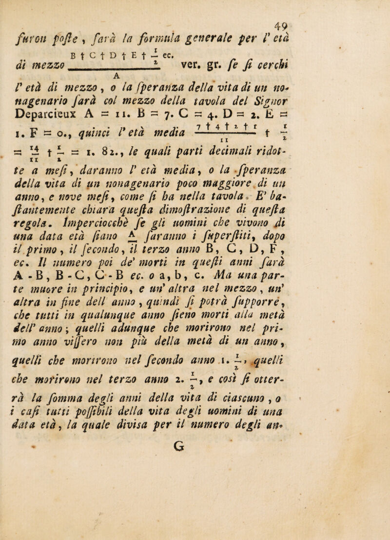 favou pofis , farà la formula generale per l'età B t C f D t E f - ec, dì mezzo z_ ver. gr. fe fi cerchi A V età di mezzo, o la Speranza della vita di un no¬ nagenario farà col mezzo della tavola del Signor Deparcieux A = n. B = 7. C = 4. D =3 2. E « 1. F = o., quinci l età media ---— t ~ =3 11 t — = 1. 82., le quali parti decimali ridot¬ te a me fi, daranno l' età media, 0 la fperanza della vita di un nonagenario poco maggiore di un anno, e nove mefi, come fi ha nella tavola » £’ ba- fiautemente chiara quefta dimoftrazione di quefia regola. Imperciocché fe gli uomini che vivono di una data età fiano faranno i fuperftiti» dopo il primo, il fecondo, il terzo anno B, G, D, F , ec. Il numero poi de' morti in quefti anni farà A-B,B-C,C-B ec. 0 a, b, c. Ma ma par¬ te muore in principio, e un' altra nel mezzo, un' altra in fine dell anno , quindi fi potrà fupporré, che tutti in qualunque anno fieno morti alla metà dell' anno ; quelli adunque che morirono nel pri¬ mo anno vi fero non più della metà di un anno, quelli che morirono nel fecondo anno 1. ì> quelli che morirono nel terzo anno 2. -, e così fi otter- i rà la fomma degli anni della vita di ciascuno , 0 i cafi tutti pGjfibili della vita degli uomini di una data età, la quale divisa per il numero degli un* G