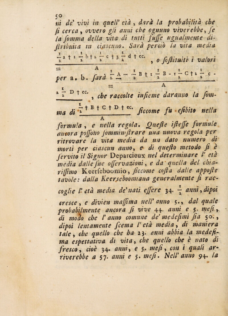 ni de’ vivi in quell' età , darà la probabilità che fi cerca , ovvero gii anni che ognuno vìver ebbe., fe la Jomma della vita di tutti fujfe ugualmente di- firibuiia in ciascuno. Sarà perciò la vita media a t 1 7 h ' * T c ^3 a. d + ec‘ y o fhfiìmtb i valori per a * b. farà i db. I III - B f i — B - i — C t * ~ c - l i Z 1 % ~ v t cc. ^ ^ raccolte infìeme daranno la firn- ma di ~ * B * c * D * ec‘ Jiccome fa ejibito nella A _ formula , e nella regola. Quefte i fi effe formule ancora poffoho fommimftrare una nuova regola per ritrovare la vita media da un dato numero di morti per ciascun anno, e di quefto metodo fi è fervito il Signor Deparcieux nel determinare V età media dalle fine o/fervazioni, e da quella del chia¬ rì (fimo Keerfeboomio, ficcarne cofta dalle appofie tavole: dalla Keerseboomiana generalmente fi rac¬ coglie 1' età media de'nati ejfere 34. ~ anni , dipoi cresce, e divieti majfima nell’ anno 5., dal quale probabilmente ancora fi vive 44. anni e 5, me fi di mollo che ranno comune de’ me de [imi fi a 50., dipoi lentamente /cerna /’ età media, di maniera tale, che quello che ha a 3. anni abbia la mede fi- ma espettativa di vita, che quello che è nato di fresco, cioè 34- anni, e 5* me fi, con i quali ar¬