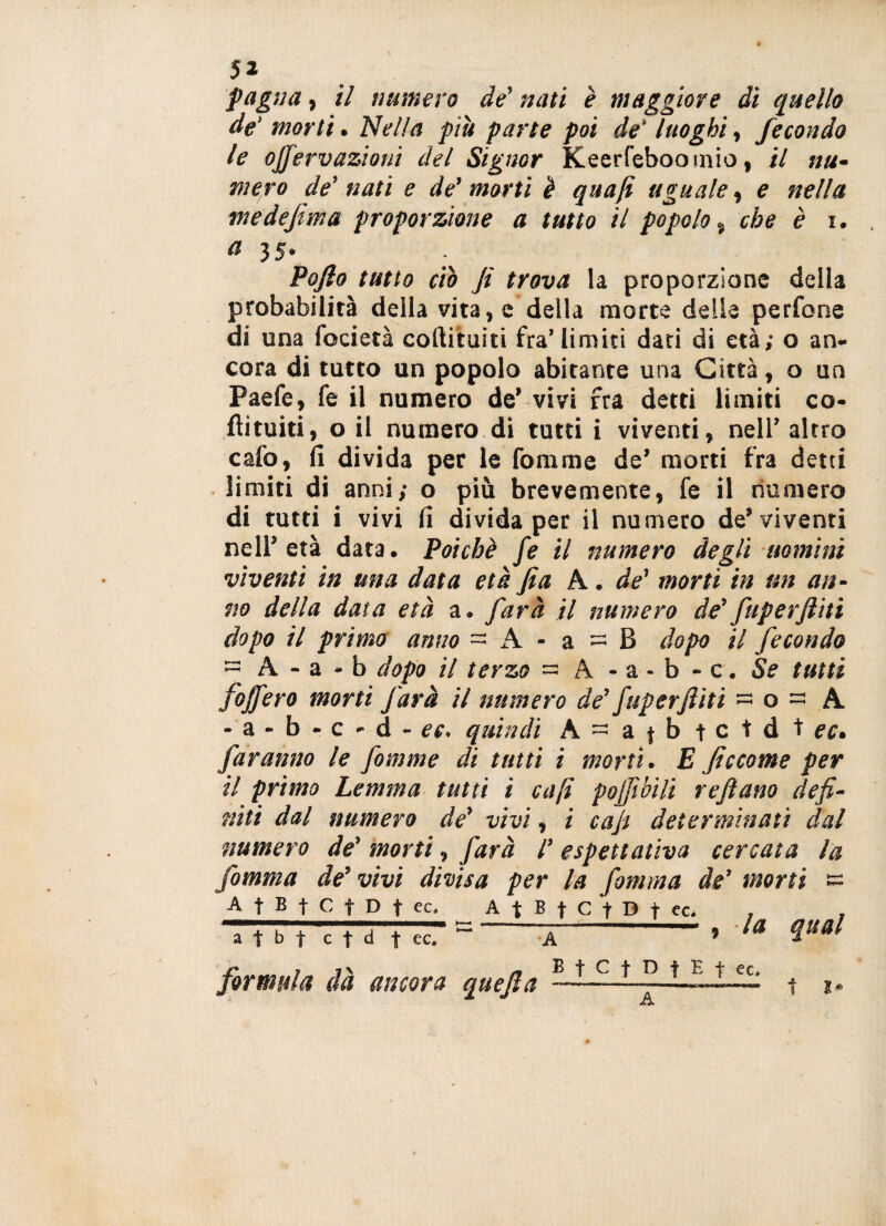 faglia, il numero de’ nati è maggiore di quello de' morti. Nella più parte poi de' luoghi, fecondo le ojjervazioni del Signor Keerfeboomio, il nu¬ mero de' nati e de’ morti è quajì uguale, e nella medejima proporzione a tutto il popolo % che è i. a 3 5. Poflo tutto ciò fi trova la proporzione della probabilità della vita, e della morte delie perfone di una focietà collitui ti fra’limiti dati di età; o an¬ cora di tutto un popolo abitante una Città, o un Paefe, fe il numero de’ vivi fra detti limiti co¬ lli tui ti , o il numero di tutti i viventi, nell’altro cafo, fi divida per le fonarne de’ morti fra detti limiti di anni; o più brevemente, fe il numero di tutti i vivi fi divida per il numero de’ viventi nell’età data. Poiché fe il numero degli uomini viventi in una data età fia A. de' morti in un an¬ no della data età a. farà il numero de'fuperftiti dopo il primo anno - A - a = B dopo il fecondo - A - a - b dopo il terzo - A - a - b - c. Se tutti fojfero morti farà il numero de’ fuperftiti ~ o ~ A - b • c - d - ec. quindi A = a ( b t c t d t rr. faranno le fomme di tutti i morti. E ficcome per il primo Lemma tutti i enfi pojfibili reftano defi¬ niti dal numero de’ vivi, i cafi determinati dal numero de' morti, farà /’ aspettativa cercata la fomma de'vivi divisa per la fomma de’ morti e A t B t C f D t ec, A t B f C f D t ec, , - —-' ja quai a t M cfd fec« A formula dà ancora quefta E f C f D t E t ec, A t J»