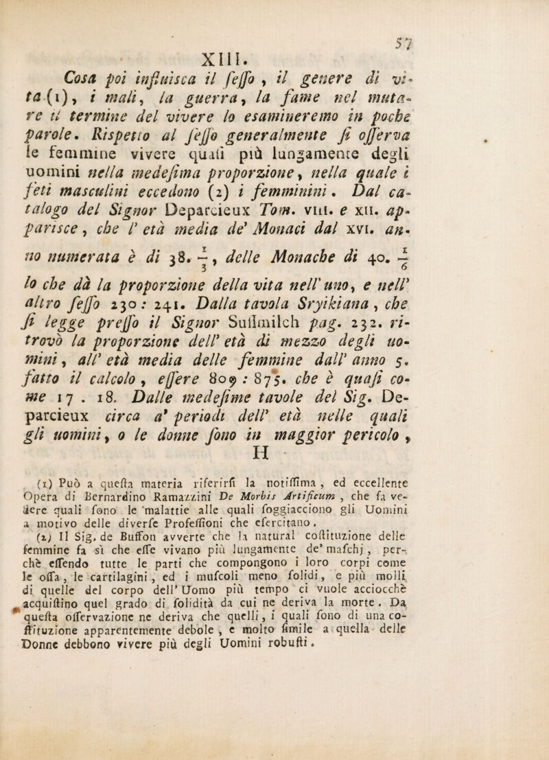 Cosa poi influisca il fejfo , il genere ài vi- ta (i), i mali, /<* guerra, la fame nel imita¬ re ti termine del vivere lo esamineremo in poebe parole. Rispetto al J'ejjo generalmente fi o[ferva le femmine vivere quali più lungamente degli uomini nella medefima proporzione, nella quale i fleti masculini eccedono (2) i femminini. Dal ca¬ talogo del Signor Deparoieux Tom. viti, e xu. ap¬ parisce , che /' età media de' Monaci dal xvi. an¬ no numerata è di 38. - , delle Monache di 40. ~ lo che dà la proporzione della vita nell'uno, e nell’ altro fejfo 230; 241. Dalla tavola Sryikiana, che fi legge prejjo il Signor Sullmilch pag. 232. ri¬ trovò la proporzione dell' età di mezzo degli uo¬ mini , all' età media delle femmine dall' anno 5. fatto il calcolo, ejfere 809 ; 875. che è quafi co¬ me 17. 18. Dalle medefime tavole del Sig. De- parcieux circa a’ periodi dell' età nelle quali gli uomini, 0 le donne fono in maggior pericolo f H (1) Può a quella materia riferirli la notitfìma , ed eccellente Opera di Bernardino Ramazzine De Morbis Jrtificum , che fa ve¬ dere quali fono le ‘malattie alle quali Soggiacciono gli Uomini a motivo delle diverfe Profeffioni che esercitano (2,; Il Sig* de Buffon avverte che la naturai cogitazione delle femmine fa sì che effe vivano più lungamente de* mafchjper-, che effendo tutte le parti che compongono i loro corpi come le offa j le cartilagini , ed i mufcoli meno Solidi, e più molli, di quelle del corpo dell’Uomo più tempo ci vuole acciocché acquiflino quel grado di Solidità da cui ne deriva la morte . Da ^ quella offervazione ne deriva che quelli, i quali fono di una co- fSituzione apparentemente debole i e molto fimile a quella delle Donne debbono vivere più degli Uomini robufti.