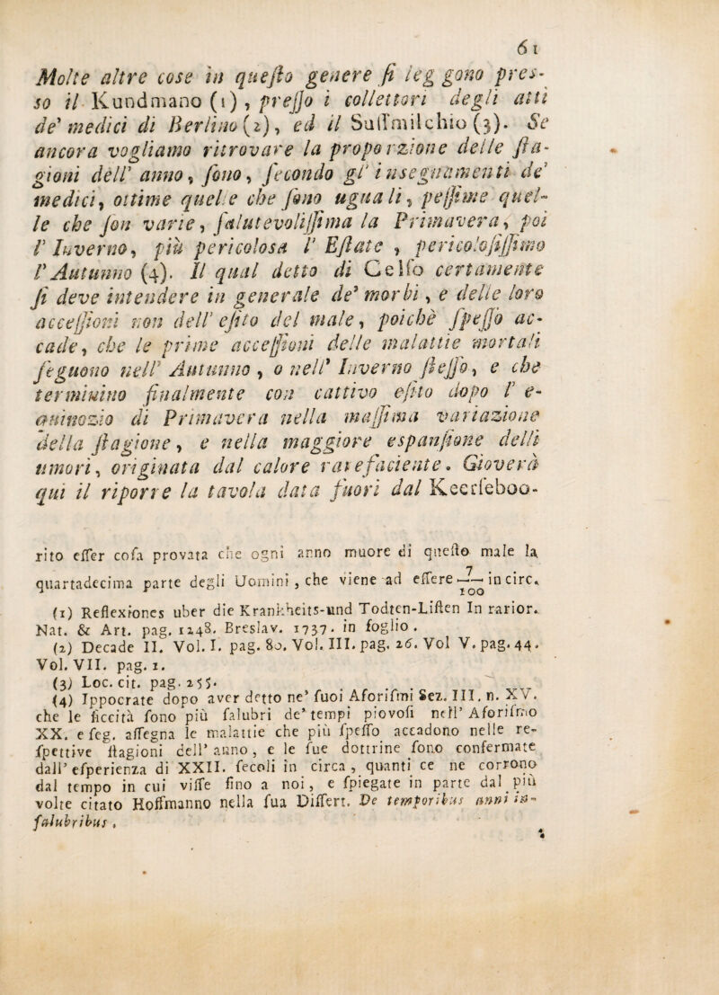 so il Kundmano (s), prefio i collettori degli alti de' medici di Berlino (i), ed il Sullmilchio ($). Se ancora vogliamo ritrovare la proporzione delle fi a- gioni dell’ anno, fino, fecondo gl* insegnamenti de medici, ottime quelle che fino ugna li % p e firn e quel¬ le che fin varie, f&lutevoliffima la Primavera, poi V Inverno, più pericolosa P Efiate , pericolofijfimo P Autunno (4). Il qual detto di Ce Ho certamente fi deve intendere in generale de* morbi, e delie loro acce!fiori non dell' e filo del male, poiché fpefib ac¬ cade, che le prime accezioni delle malattie mortali feguono nell’ Autunno , 0 nellf Inverno fi e fio, e che terminino finalmente con cattivo efito uopo P e- a m no zio di Primavera nella m affi ma variazione della fi agitone, e nella maggiore espanfime del lì umori, originata dal calore raiefiadente• Gioverà qui il riporre la tavola data fuori dal Keedeboo- rito elfer cofa provata che ogni anno muore dì quello male la n quartadeeima parte degli Uomini, che viene aci elfere ►——< in circ* {1) Reflexfones uber die Krankheits-und Todtcn-Liften In rarior* Nat. & Art. pag. 1248' Breslav. 1737. in foglio. (2) Decade IL Voi. I. pag. Ho. Voi. III. pag. 16. Voi V. pag. 44. Voi. VII. pag. 1. (3) Loc. cit. pag. 255. . _ <4) Ippocrate dopo aver detto ne5 Tuoi Aforifmi Sez. Ili. n. XV . che le liceità fono più falubri de* tempi piovofi nell’Aforifmo XX. efeg. affegna le malattie che più fpelfo accadono nelle re» fpettive Cagioni dell* anno, e le fue dottrine fono confermate dall* efperienza di XXII. fecoli in circa, quanti ce ne corrono dal tempo in cui ville fino a noi, e fpiegate in parte dal più volte citato Hoffmanno nella fua Differì. Ve temporibus mm ffrlubyìbus * * é