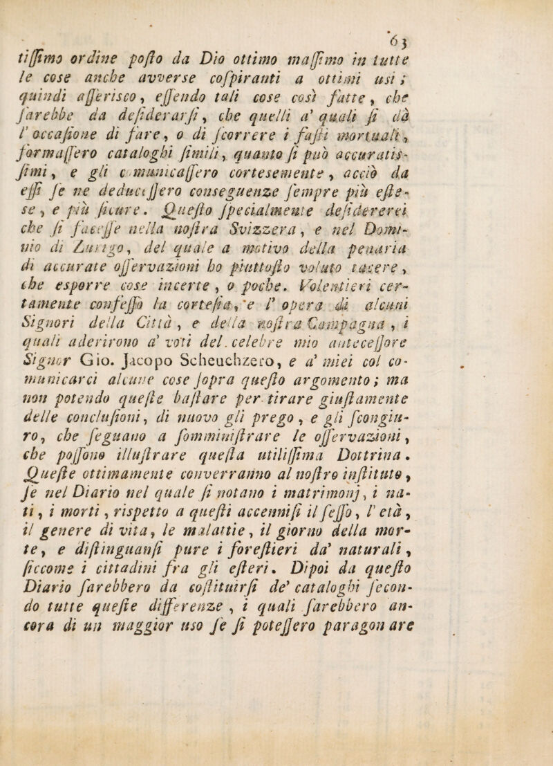 tiffimo ordine po/lo da Dìo ottimo muffirne in tutte le cose anche avverse cofpiranti a ottani usi ; quindi a (ferisco, offendo tuli cose così fatte, che farebbe da de federar fi, che quelli a' quali fi dà l occafione di fare, 0 di (correre i fafiì manuali , for mufferò cataloghi fimi li, quanto fi può accuraiis- fimi, e gli c> mimica (fero cortesemente, accio da effe fe ne deduci fiero conseguenze fempre piu effe- se, e più fu are. Quefìo Jpecialmente de federerei che Ji fa uff e nella nofìra Svizzera, e nel Domi¬ nio di Lungo, del quale a motivo della penarla di accurate ojfervazioni ho phittofto voluto tacere, che esporre cose incerte , 0 poche. Volentieri cer¬ tamente confe fio la corte fra, 'e d opera di alcuni Signori della Città , e della nofìra Campagna , ì quali aderirono V voti del. celebre mìo anteceffore Signor Gio. Jacopo Scheuchzero, e a' miei col co¬ municarci alcune cose jopra quefìo argomento ; ma non potendo quefee buffare per- tirare gì ufi am ente delle conclufioni, di nuovo gli prego , e gli [congiu¬ ro, che fe guano a fom minili rare le oJJ'ervazioni, che pojfom illufìrare quella utiliffìma Dottrina. Quefte ottimamente converranno al noftro infittito ì Je nel Diario nel quale fi notano i matrimoni, i na¬ ti , i morti, rispetto a quefii accenni fe il fefio, /’ età, il genere di vita, le malattie, il giorno della mor¬ te, e diftinguanfi pure i foreflieri da* naturali, feccome i cittadini fra gli efìeri. Dipoi da quefìo Diario farebbero da cofìitmrfi de* cataloghi fecon¬ do tutte quefie differenze , i quali farebbero an¬ cora di un maggior uso fe fe potè fiero paragon are