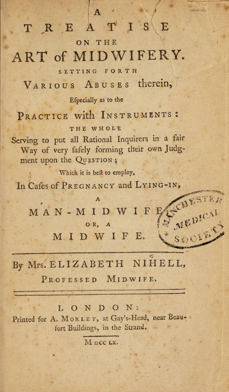 k T R E A T I S E ON THE ART of MIDWIFERY. SETTING FORTH Various Abuses therein, Efpecially as to the Practice with Instruments: THE WHOLE Serving to put all Rational Inquirers in a fair Way of very fafely forming their own Judg¬ ment upon the Question •, Which it is bell to employ. In Cafes of Pregnancy and Lying-in, M A N - M I D W I F OR, A MIDWIFE* By Mrs. ELIZABETH NIHELL. Professed Midwife. LONDON: Printed for A. Morley, at GayVHead, near Beau- ' fort Buildings, in the Strand* M DCC LX. '*Vt