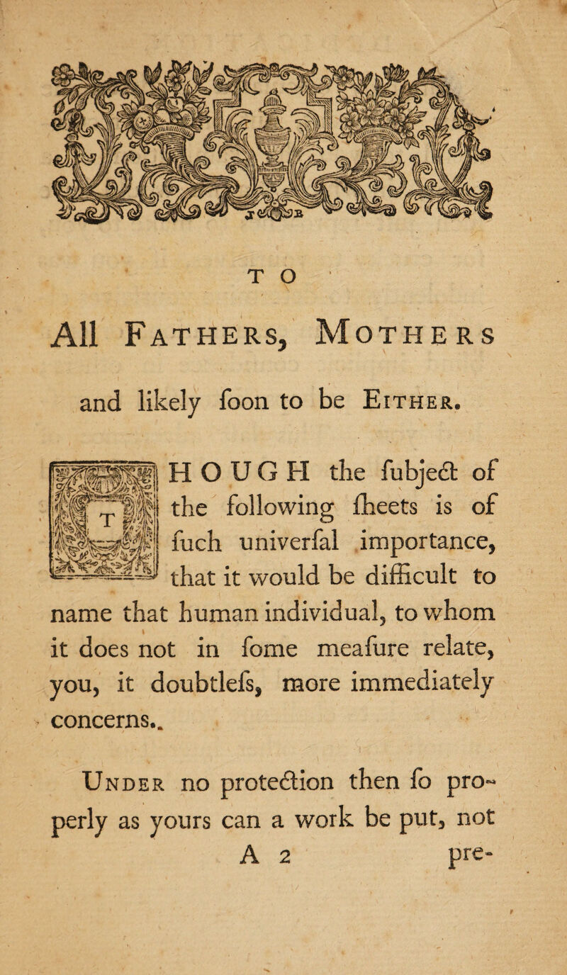 All Fathers, Mothers and likely foon to be Either. H O U G FI the fubjeCt of the following fheets is of fuch univerfal importance, that it would be difficult to name that human individual, to whom it does not in fome meafure relate, you, it doubtlefs, more immediately concerns.. Under no protection then fb pro~ perly as yours can a work be put, not A 2 pre-