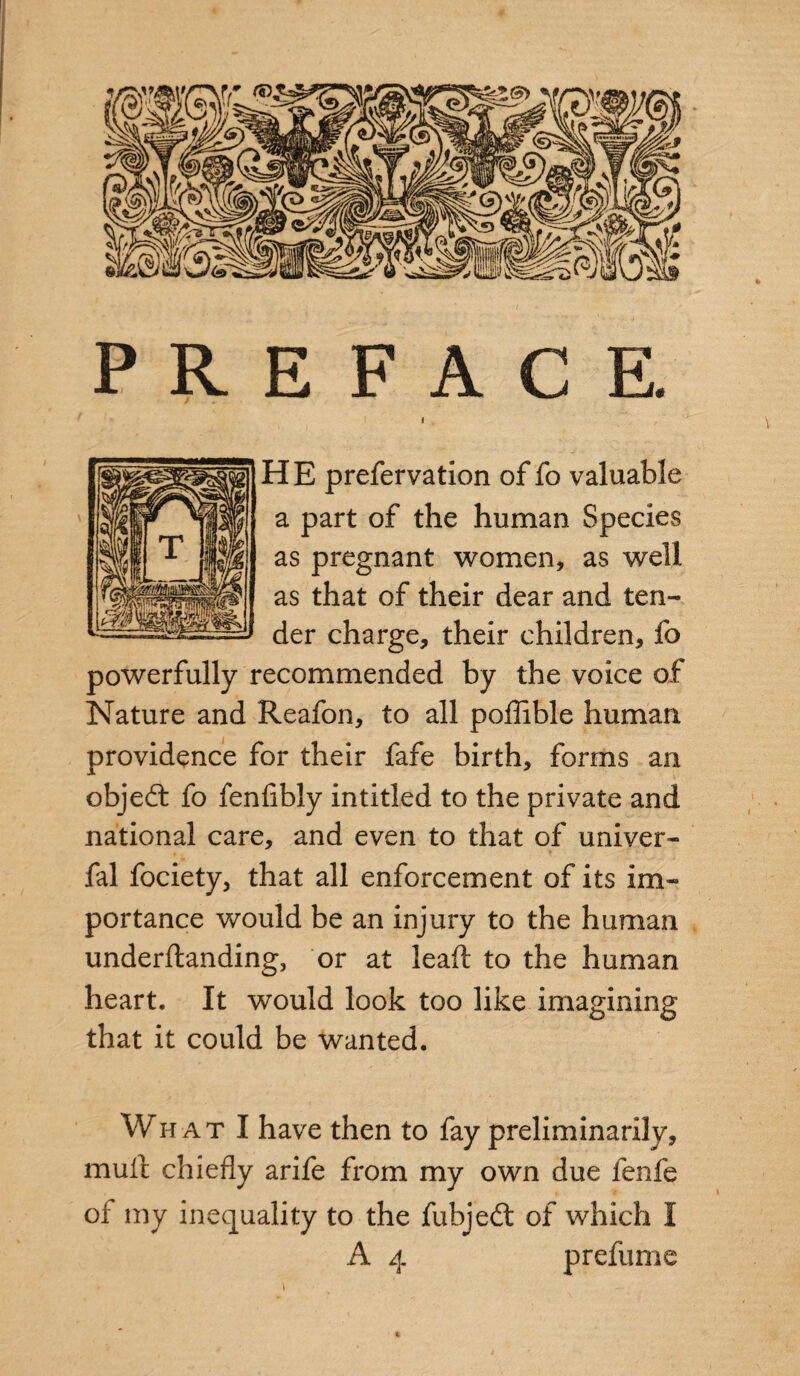 PREFACE. I . / HE prefervation of fo valuable a part of the human Species as pregnant women, as well as that of their dear and ten¬ der charge, their children, fo powerfully recommended by the voice of Nature and Reafon, to all poflible human providence for their fafe birth, forms an objedt fo fenfibly intitled to the private and national care, and even to that of univer- fal fociety, that all enforcement of its im¬ portance would be an injury to the human underftanding, or at lead to the human heart. It would look too like imagining that it could be wanted. What I have then to fay preliminarily, mult chiefly arife from my own due fenfe of my inequality to the fubjedt of which I