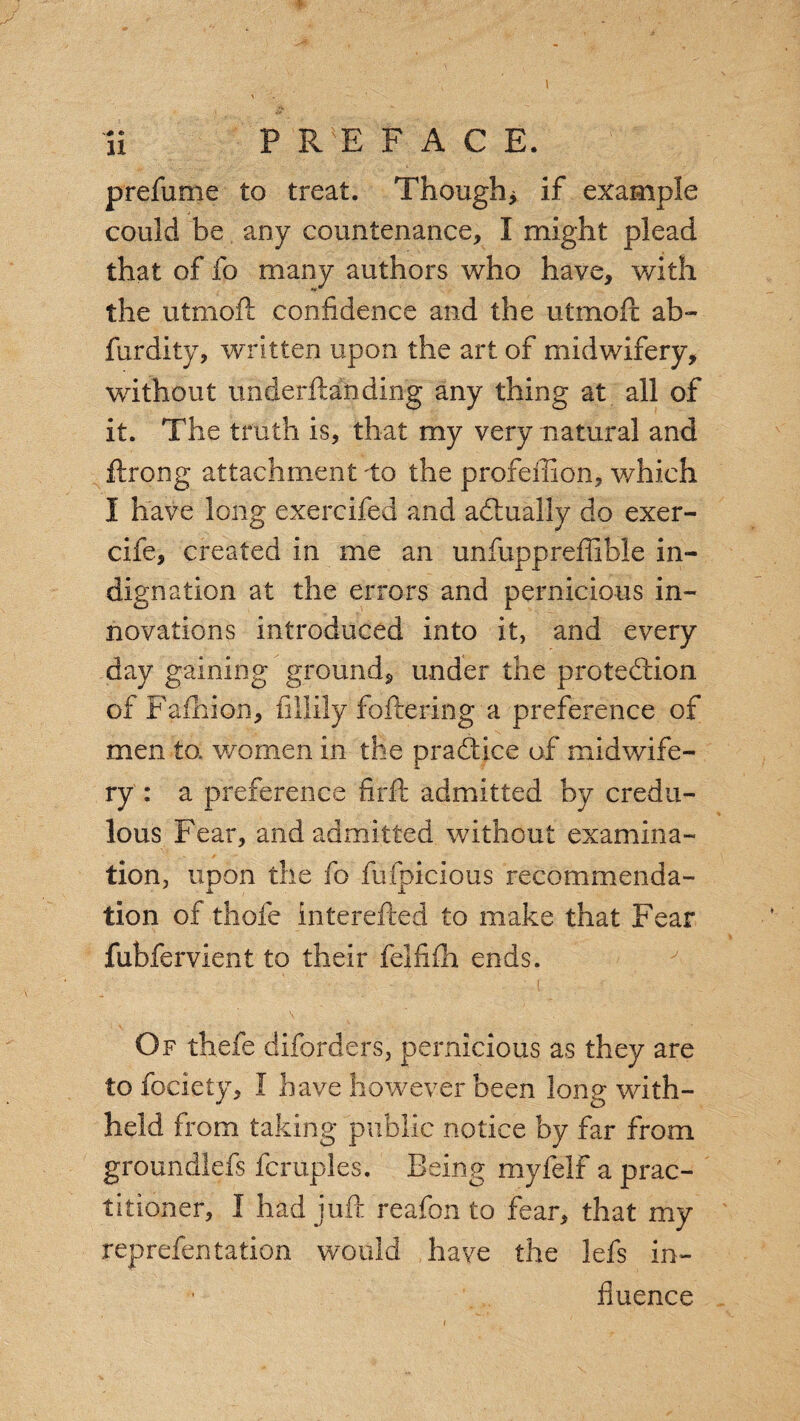prefume to treat. Though* if example could be any countenance, I might plead that of fo many authors who have, with the utmoft confidence and the utmoft ab- furdity, written upon the art of midwifery, without underftanding any thing at all of it. The truth is, that my very natural and ftrong attachment to the profeffion, which I have long exercifed and actually do exer- cife, created in me an unfuppreffible in¬ dignation at the errors and pernicious in¬ novations introduced into it, and every day gaining ground, under the protection of Fafhion, fillily fettering a preference of men to, women in the practice of midwife¬ ry : a preference firft admitted by credu¬ lous Fear, and admitted without examina¬ tion, upon the fo fufpicious recommenda¬ tion of thole interefted to make that Fear fubfervient to their felfilh ends. Of thefe diforders, pernicious as they are to fociety, I have however been long with¬ held from taking public notice by far from groundlefs fcruples. Being myfelf a prac¬ titioner, I had juft reafon to fear, that my reprefentation would have the lefs in¬ fluence