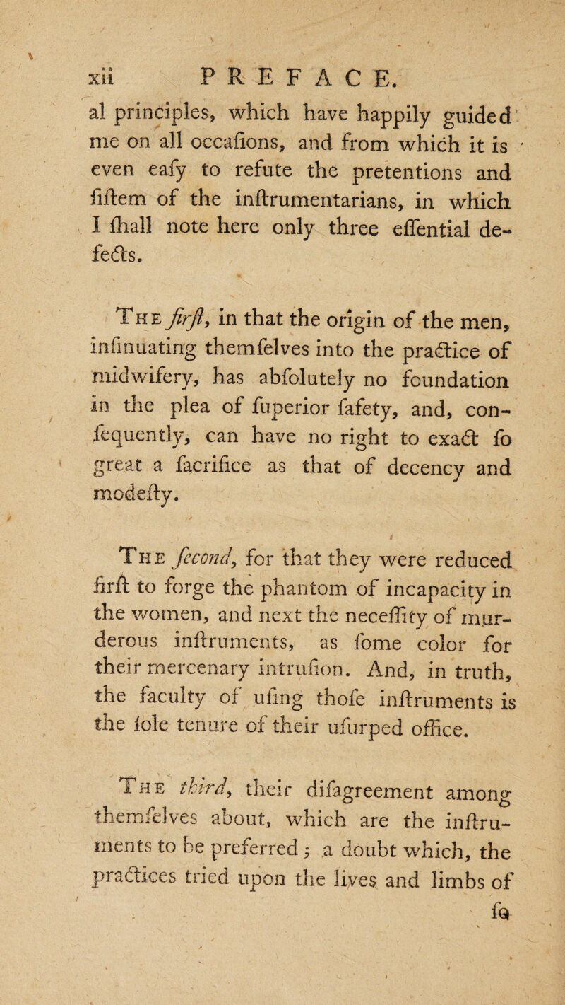 al principles, which have happily guided me on all occalions, and from which it is ' even eafy to refute the pretentions and fiftem of the inftrumentarians, in which I fhall note here only three effential de¬ feats. The firjiy in that the origin of the men, irrfinuatirrg themfelves into the pradtice of midwifery, has abfolutely no foundation in the plea of fuperior fafety, and, con- fequently, can have no right to exadt ib great a facrifice as that of decency and modefty. The fecond, for that they were reduced iirft to forge the phantom of incapacity in the women, and next the neceffity of mur¬ derous inftruments, as fome color for their mercenary intrufion. And, in truth, the faculty of ufing thofe inftruments is the iole tenure of their ufurped office. The thirds their disagreement among* themfelves about, which are the inftru¬ ments to be preferred; a doubt which, the practices tried upon the lives and limbs of ; • ' f<3