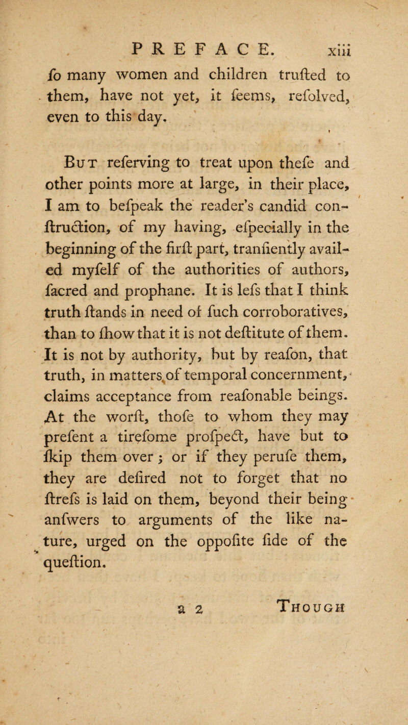 fo many women and children trufted to them, have not yet, it feems, refolved, even to this day. » But referving to treat upon thefe and other points more at large, in their place, I am to befpeak the reader’s candid con- ftruction, of my having, efpecially in the beginning of the firft part, tranuently avail¬ ed myfelf of the authorities of authors, facred and prophane. It is lefs that I think truth flands in need of fuch corroboratives, than to fhowthat it is not deftitute of them. It is not by authority, but by reafon, that truth, in matters, of temporal concernment, claims acceptance from reafonable beings. At the word:, thofe to whom they may prefent a tirefome profped:, have but to fkip them over; or if they perufe them, they are defired not to forget that no ftrefs is laid on them, beyond their being anfwers to arguments of the like na¬ ture, urged on the oppofite fide of the queflion. a 2 Though