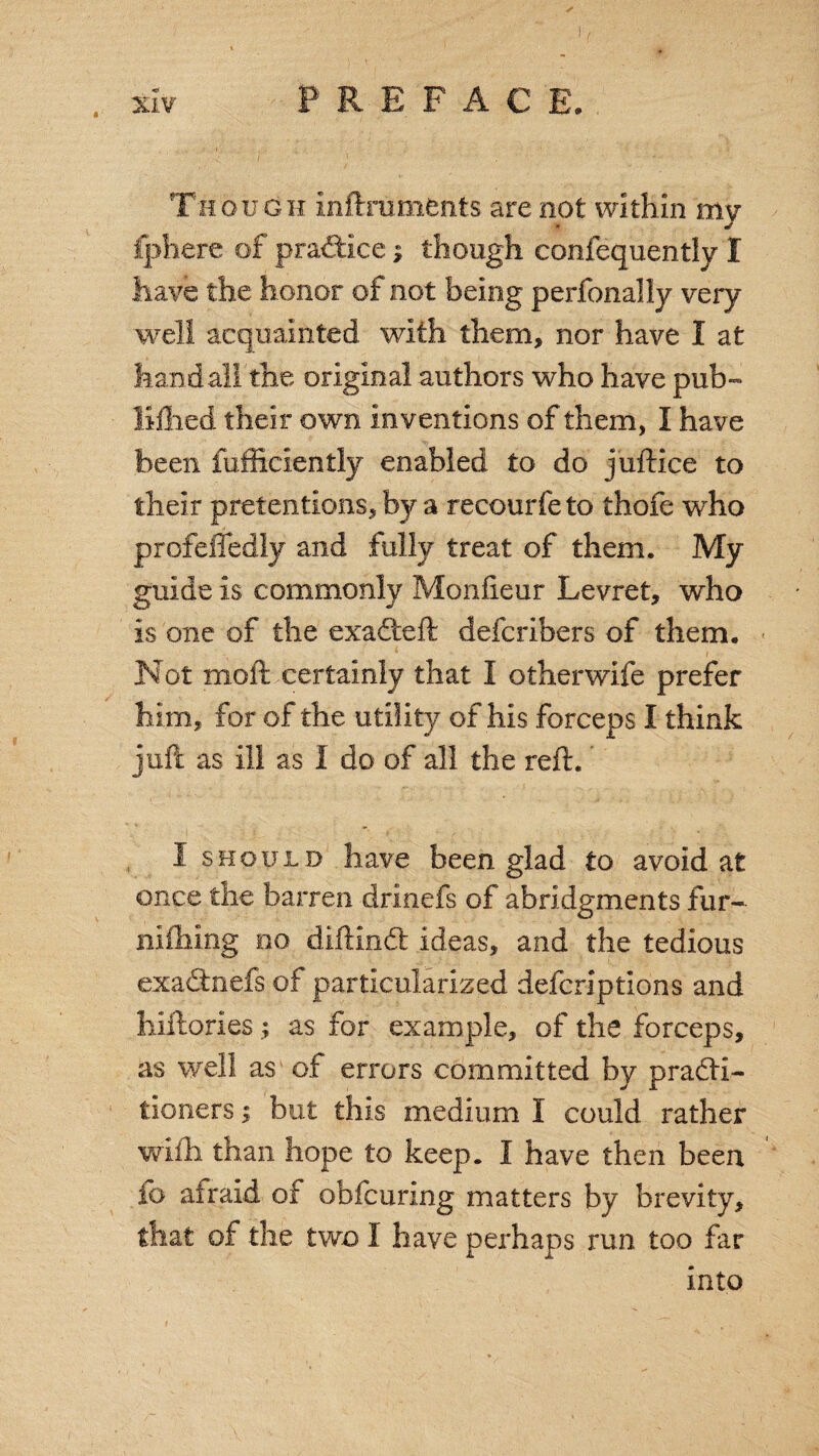 Though znftrumfcnts are not within my fphere of practice; though confequently I have the honor of not being perfonally very well acquainted with them, nor have I at han d all the original authors who have pub- Hilled their own inventions of them, I have been fufficiently enabled to do juftice to their pretentions, by a recourfeto thofe who profeffedly and fully treat of them. My guide is commonly Monfieur Levret, who is one of the exadeft defcribers of them. « Not moft certainly that I otherwife prefer him, for of the utility of his forceps I think juft as in as I do of all the reft. I should have been glad to avoid at once the barren drinefs of abridgments fur- nifhing no diftind ideas, and the tedious exadnefs of particularized defcriptions and liiftories; as for example, of the forceps, as well as of errors committed by practi¬ tioners i but this medium I could rather wifh than hope to keep. I have then been fo afraid of obfcuring matters by brevity, that of the two I have perhaps run too far into