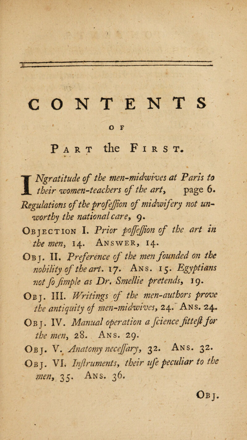 Part the First. 0 v <1 ' INgratitude of the men-midwives at Paris to their women-teachers of the art, page 6. Regulations of the profefion of midwifery not un¬ worthy the national care, 9. Objec tion I. Prior poffefion of the art in the men> 14. Answer, 14. Ob t. II. Preference of the men founded on the nobility of the art. 17. Ans. 15. Egyptians not fofimple as Dr, Smellie pretends, 19. Obj. III. Writings of the men-authors prove the antiquity oj men-midwives, 24. Ans. 24,. Obj. IV. Manual operation a fciencefittefifor the men, 28. Ans. 29. ^ ■ * Obj. Vv Anatomy necejfary, 32. Ans. 32. Obj. VI. Inf r aments, their life peculiar to the ' men, 35. Ans. 36. Obj. /