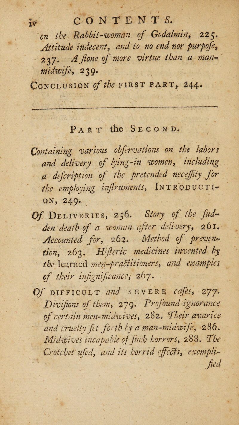 on the Rabbit-woman, of Godalmin, 225, Attitude indecent, and to no end nor purpofe, 237, A ftone of more virtue than a man* midwife, 239. Conclusion gf the first part, 244. P a r t the Second, Containing various obfrvations on the labors and delivery of lying-in women, including a defeription of the pretended necefity for the employing infruments, Introducti¬ on, 249. Of Deliveries, 256. Story of the fud den death of a woman after delivery, 261, Accounted for, 262. Method of preven¬ tion, 263, Hif eric medicines invented by the learned men-pratiitioners, examples of their infignifcanpe, 267. Of DIFFICULT and severe cafes, 277. Divifions of them, 279, Profound ignorance of certain men-midwiveSy 282, Their avarice and cruelty fet forth by a man-midwife, 286. Midwives incapable oj fuck horrors, 288. The Crotchet lift'd, and its horrid effects, exempli- / jtfW