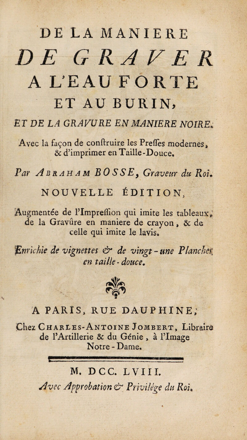 DE LA MANIERE DE GRAVER A L'EAU FORTE ET AU BURIN, ET DE LA GRAVURE EN MANIERE NOIREi. Avec la façon de conftruir.e les PrefTes modernes, & d’imprimer en Taille-Douce. Par Abraham B 0 S S E 9 Graveur du Roi« NOUVELLE ÉDITION, Augmentée de ITmpreffion qui imite les tableaux; de la Gravûre en maniéré de crayon, & de celle qui imite le lavis. Enrichie de vignettes & de vingt - une Planche% en taille - douce. A PARIS, RUE DAUPHINE; Chez Charles-Antoine Jombert, Libraire de l’Artillerie & du Génie, à l’Image Notre “ Dame. —.————————~—-— M. DCC. LVIIL Avec Approbation & Privilège du Roi»