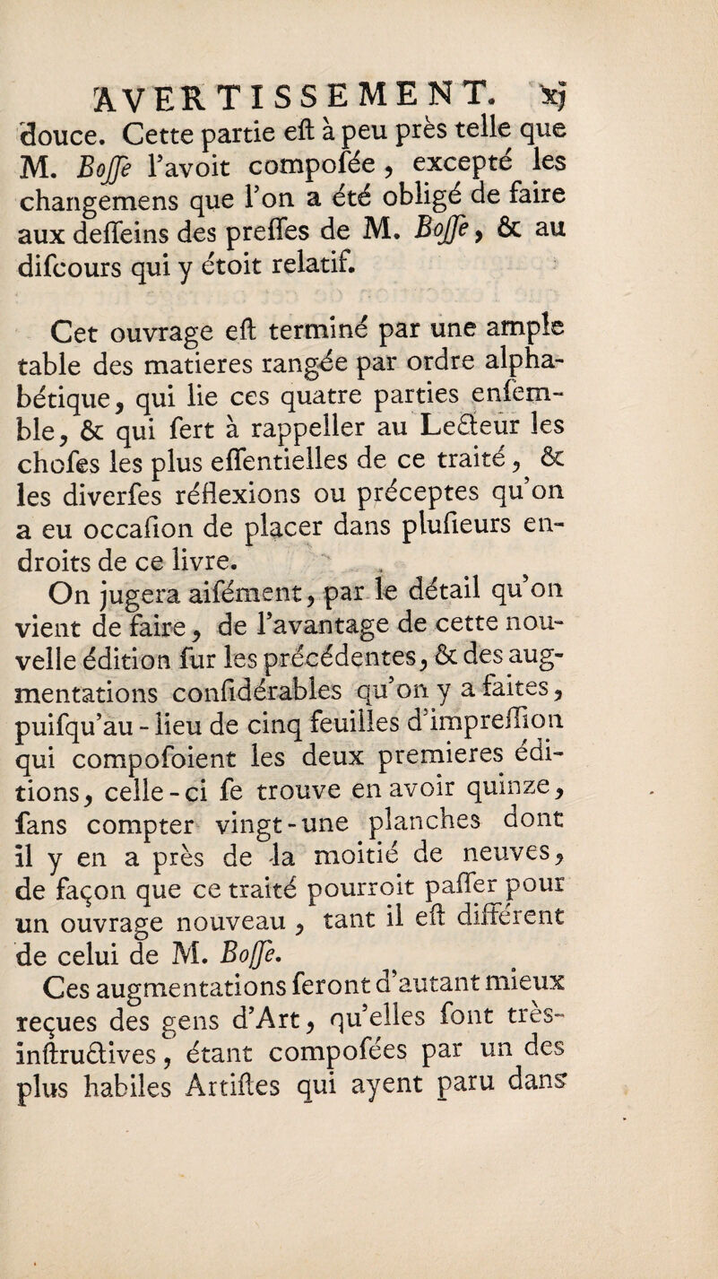 douce. Cette partie eft à peu près telle que M. BoJJe 1’ avoit compofée , excepté les changemens que Ton a été obligé de faire aux deffeins des prefles de M. BoJJe, & au difcours qui y étoit relatif. Cet ouvrage eft terminé par une ample table des matières rangée par ordre alpha¬ bétique * qui lie ces quatre parties enfem- ble, & qui fert à rappeiler au Leâeur les chofes les plus eflfentielles de ce traité, & les diverfes réflexions ou préceptes qu on a eu occafion de placer dans plufieurs en¬ droits de ce livre. On jugera aifément ? par le détail qu on vient de faire y de l’avantage de cette nou¬ velle édition fur les précédentes> & des aug¬ mentations confié érables qu’on y a faites 5 puifqu’au - lieu de cinq feuilles d’impreffion qui compofoient les deux premières édi¬ tions y celle-ci fe trouve en avoir quinze9 fans compter vingt-une planches dont il y en a près de la moitié de neuves, de façon que ce traité pourroit paffer pour un ouvrage nouveau y tant il eft different de celui de M. Bojje. Ces augmentations feront d autant mieux reçues des gens d’Art > qu’elles font très- inftruélives, étant compofées par un des plus habiles Artiftes qui ayent paru dans1