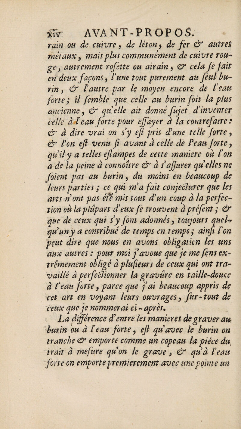 rain ou de cuivre y de lèion > de fer & autres métaux y maïs plus communément de cuivre rou- ge j autrement rofette ou airain y gr cela je fait en deux façons y lune tout purement au feul bu¬ rin , & l autre par le moyen encore de le au forte ; il femble que celle au burin [oit la plus ancienne, & quelle ait donné fujet d’inventer celle à beau forte pour ejfayer à la contrefaire ? gr à dire vrai on s’y eft pris dune telle forte y <£r P on efl venu fi avant à celle de Peau forte y quily a telles efampes de cette maniéré où l’on a de la peine à connoître & à s’afjurer quelles ne foïent pas au burin 5 du moins en beaucoup de leurs parties ; ce qui ma fait conjecturer que les arts n ont pas été mis tout dun coup à la perfec¬ tion eu la plupart deux fe trouvent à préfent ; & que de ceux qui s y font adonnés y toujours quel** quuny a contribué de temps en temps ; ainfi l’on peut dire que mus en avons obligation les uns aux autres : pour moi f avoue que je me fèns ex¬ trêmement obligé à plu fteurs de ceux qui ont tra¬ vaillé à perfectionner la gravure en taille-douce à l’eau forte y parce que fai beaucoup appris de cet art en voyant leurs ouvrages y fur-tout de ceux que je nommerai ci « après. La différence d’entre les maniérés de graver au\ burin ou à l’eau forte y ejl quavec le burin on tranche & emporte comme un copeau la pièce du trait à mefure quon le grave > & qu’à l’eau forte on emporte premièrement avec une pointe un