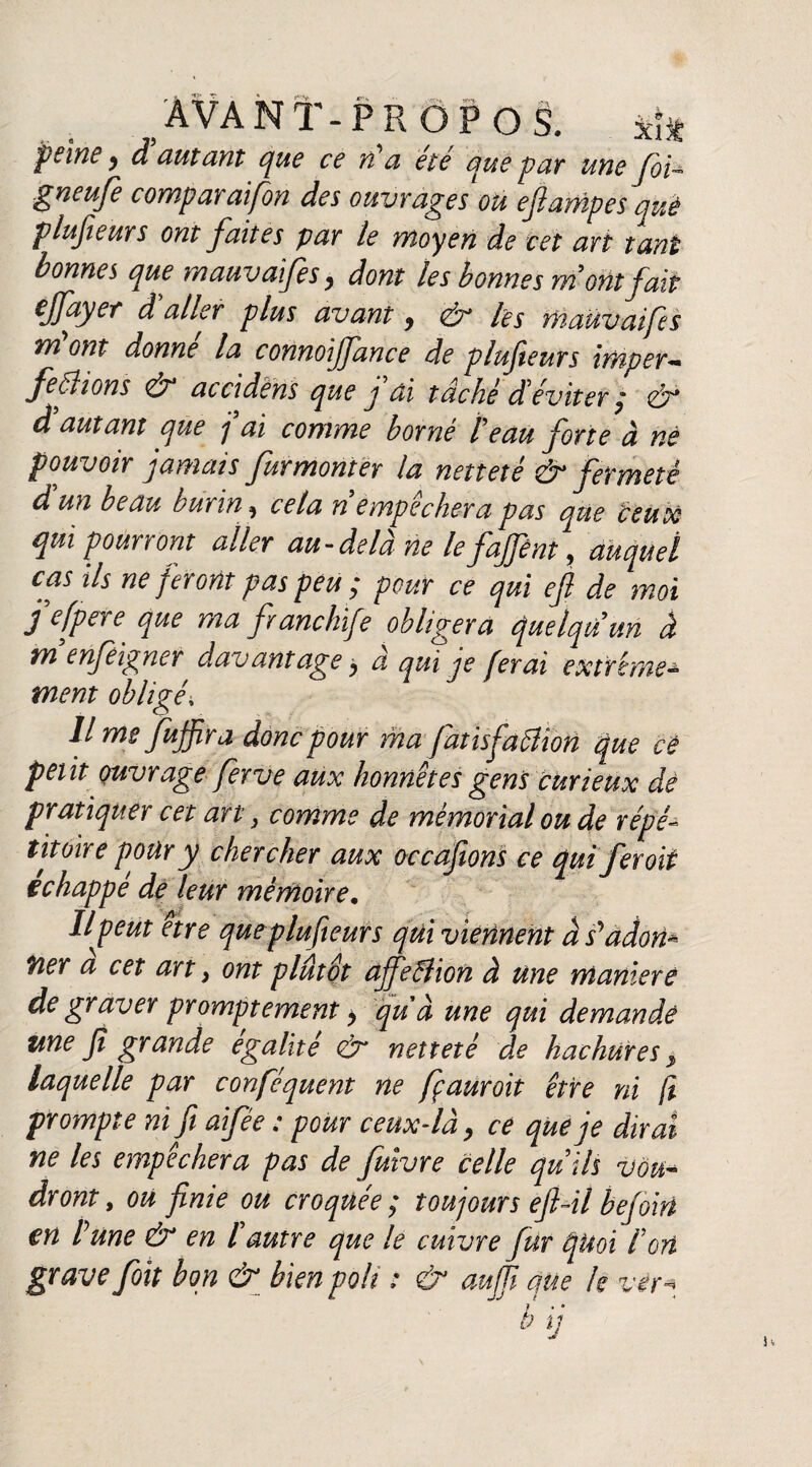 peine y d autant que ce n a ete que par une foi~ gneufe comparaifon des ouvrages ou ejlampes què plujieurs ont faites par le moyen de cet art tant bonnes que mauvaifes9 dont les bonnes mont fait zffuyer d aller plus avant 9 & les mauvaifes m ont donne la connoiffance de plufeurs imper— ferions & accidens que fai tâché déviter ; & d autant que j ai comme borné te au forte à né pouvoir jamais furmonter la netteté & fermeté d un beau burin, cela n empêchera pas que veux qui pourront aller au-delà ne le fajfént, auquel cas ils ne feront pas peu ; pour ce qui ef de moi fefpere que ma franchife obligera quelqu'un à yn enfeigner davantage 9 a qui je ferai extrême ment obligé» lime fujfir a donc pour ma fatisfattion que cé petit ouvrage ferve aux honnêtes gens curieux de pratiquer cet art, comme de mémorial ou de répe titoire pour y chercher aux occafions ce qui fer oit échappé de leur mémoire, Ilf eut etr e que plufeurs qui viennent à s^adom fier a cet art > ont plutôt ajfelîion à une maniéré de graver promptement 9 qu à une qui demandé une fi grande égalité & netteté de hachures 9 laquelle par confisquent ne fçauroit être ni jï prompte ni fi aifée : pour ceux-là 9 ce que je dirai ne les empêchera pas de fuivre celle qu iis vou* dront, ou finie ou croquée ; toujours ejl-il befoin en Pune & en l'autre que le cuivre fur quoi fort grave foit bon & bien poli : & auffi que k ver* b j