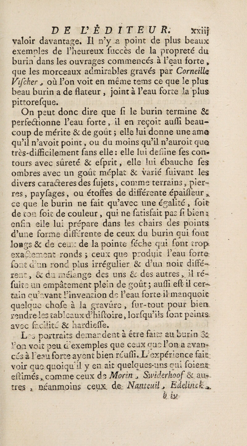 valoir davantage. Il n’y a point de plus beaux exemples de l’heureux fuccès de la propreté du burin dans les ouvrages commencés à l’eau forte » que les morceaux admirables gravés par Corneille Vifcher j où l’on voit en même tems ce que le plus beau burin a de dateur , joint à l’eau forte la plus pitîorefque. On peut, donc dire que fi le burin termine 8c perfectionne l’eau forte, il en reçoit auiïl beau¬ coup de mérite & de goût ; elle lui donne une ama qu’il n’avoit point, ou du moins qu’il n’auroit quqt très-difficilement fans elle: elle lui dèffine fes con¬ tours avec sûreté & efprit, elle lui ébauche fes ombres avec un goût méplat & varié fuivant les divers caractères des fujets, comme terrains, pier¬ res , payfages, ou étoffes de différente épaiileur * ce que le burin ne fait qu’avec une égalité, foie de ton foit de couleur, qui ne fatisfait pas fi biens„ enfin elle lui prépare dans les chairs des points d’une forme différente de ceux du burin qui font longs 8c de ceux de la pointe féclie qui font trop* exactement ronds ; ceux que produit l’eau forte; font d'un rond plus irrégulier & d'un noir diffé-- xenz y 8c du mélange des uns &■ des autres il ré¬ fuit e un empâtement plein de goût ; au fil eft il cer¬ tain eu’avant l’invention de l’eau forte il manquait quelque chofe à la gravure , fur-tout pour bien rendre les tableaux dffiiPcoire, lorfqu’ils font peints* avec facilité & hardiefle. Lu portraits demandent à être faits au burin & l’on voit peu d'exemples que ceux que l’on a avan¬ cés à l’eau forte ayent bien reuffi. L’expérience fair voir que quoiqu il y en.ait quelques-uns qui forent: elHmés ^ comme ceux de Morin Swidcrkoof ot.au*» très, néanmoins ce.u& dt: Nanteuil * Edelmek