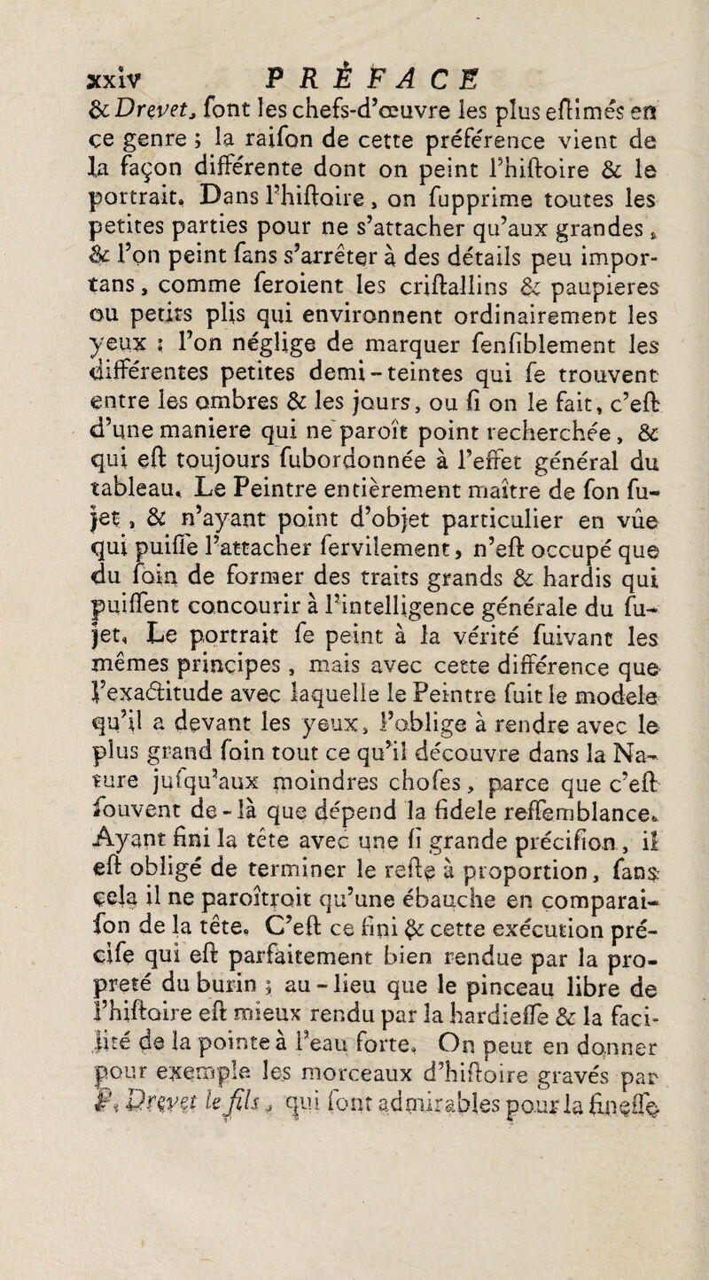 ScDrevetJ font les chefs-d’œuvre les plus efilmés en çe genre ; la raifon de cette préférence vient de la façon différente dont on peint l’hiftoire & le portrait, Dans l’hiftoire, on fupprime toutes les petites parties pour ne s’attacher qu’aux grandes * 3c l’on peint fans s’arrêter à des détails peu impor- tans , comme feroient les criftallins & paupières ou petits plis qui environnent ordinairement les yeux ? l’on néglige de marquer fenfiblement les différentes petites demi-teintes qui fe trouvent entre les ombres & les jours, ou fi on le fait, c’eft d’une maniéré qui ne paroît point recherchée, & qui eft toujours fubordonnée à l’effet général du tableau. Le Peintre entièrement maître de fon fu- jet , & n’ayant point d’objet particulier en vue qui puifie l’attacher ferviiement, n’eft occupé que du foin de former des traits grands & hardis qui puiffent concourir à l’intelligence générale du fu- jet. Le portrait fe peint à la vérité fuivant les mêmes principes , mais avec cette différence que l’exaétitude avec laquelle le Peintre fuit le modèle qu’il a devant les yeux, l’oblige à rendre avec le plus grand foin tout ce qu’il découvre dans la Na¬ ture juiqu’aux moindres chofes, parce que c’eft: fouvent de-là que dépend la fideîe reffemblance* Ayant fini la tête avec une fi grande précifion , il eft obligé de terminer le refie à proportion, fans: çela il ne paroîtroit qu’une ébauche en comparai- fon de la tête. C’eft ce fini 3c cette exécution pré- ci fe qui eft parfaitement bien rendue par la pro¬ preté du burin ; au - lieu que le pinceau libre de l’hiftaire eft mieux rendu par 3a hardieffe & la faci¬ lité de la pointe à l’eau forte. On peut en donner pour exemple les morceaux d’hifioire gravés par Qrmt le fis J cjui font admirables pour la finefio