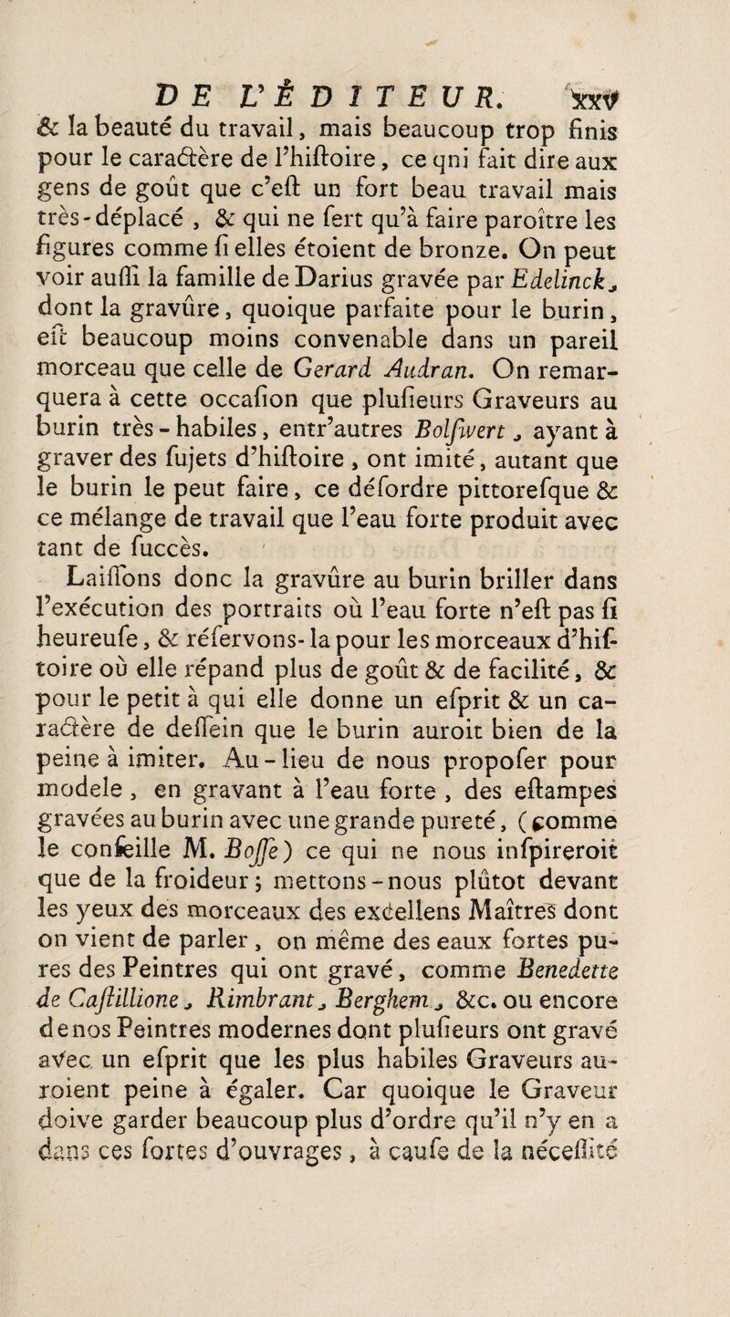 Ôc la beauté du travail, mais beaucoup trop finis pour le caractère de l’hiftoire, ce qni fait dire aux gens de goût que c’eft un fort beau travail mais très-déplacé , & qui ne fert qu’à faire paroître les figures comme fi elles étoient de bronze. On peut voir aufil la famille de Darius gravée par Edelinckj dont la gravûre, quoique parfaite pour le burin , efic beaucoup moins convenable dans un pareil morceau que celle de Gérard Audran. On remar¬ quera à cette occafion que plufieurs Graveurs au burin très - habiles, entr’autres Bolfivert, ayant à graver des fujets d’hiftoire , ont imité, autant que le burin le peut faire, ce défordre pittorefque & ce mélange de travail que l’eau forte produit avec tant de fuccès. Laiffons donc la gravûre au burin briller dans l’exécution des portraits où l’eau forte n’efi: pas fi heureufe, de réfervons- la pour les morceaux d’hifi toire où elle répand plus de goût & de facilité, de pour le petit à qui elle donne un efprit & un ca¬ ractère de defiein que le burin auroit bien de la peine à imiter. Au-lieu de nous propofer pour modèle , en gravant à l’eau forte , des eftampes gravées au burin avec une grande pureté, ( tomme le confeille M. BoJJe) ce qui ne nous infpireroit que de la froideur; mettons-nous plûtot devant les yeux des morceaux des exéellens Maîtres dont on vient de parler , on même des eaux fortes pu¬ res des Peintres qui ont gravé, comme Benedette de Cajîillione * Rimbrant * Berghem a &c. ou encore de nos Peintres modernes dont plufieurs ont gravé aVec un efprit que les plus habiles Graveurs au- roient peine à égaler. Car quoique le Graveur doive garder beaucoup plus d’ordre qu’il n’y en a dans ces fortes d’ouvrages, à caufe de la néceftké