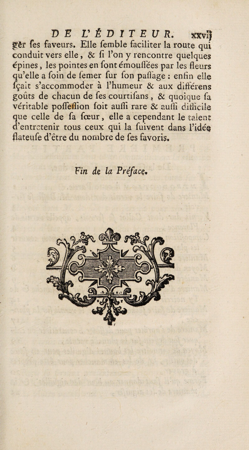 Çfêr fes faveurs. Elle femble faciliter la route qui conduit vers elle, & fi l’on y rencontre quelques épines, les pointes en font émouflëes par les fleurs qu’elle a foin de femer fur fon pafl'age : enfin elle fçalt s’accommoder à l’humeur & aux diffërens goûts de chacun de les courtifans , & quoique fa véritable pofleflion foit aufli rare & aufii difficile que celle de fa fceur, elle a cependant le talent d’entretenir tous ceux qui la fuivent dans i’idéç flateufe d’être du nombre de fes favoris. Fin de la Préface* /