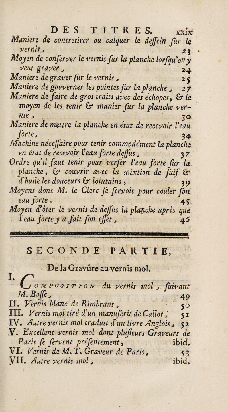 XXlJC Maniéré de contretirer ou calquer le dejfein fur le vernis j % j Moyen de conferver le vernis fur la planche lorfquony veut graver a 24 Maniéré de graver fur le vernis , 25 Maniéré de gouverner les pointes fur la planche j 27 Maniéré de faire de gros traits avec des échopes, & le moyen de les tenir & manier fur la planche ver¬ nie j : 30 Maniéré de mettre la planche en état de recevoir Veau fine, , 34 Machine néceffaire pour tenir commodément la planche en état de recevoir Veau forte deffus * 37 Ordre qu'il faut tenir pour verfer Veau forte fur la planche, 67 couvrir avec la mixtion de Juif & d'huile les douceurs £7 lointains, 3 p Moyens dont M, le Clerc fe fervoit pour couler fon eau forte j 4$ Moyen d'oter le vernis de deffus la planche après que Veau forte y a fait fon effet ^ 46 SECONDE PARTIE, De la Gravure au vernis mol* I. L/ composition du vernis mol j fuivant M.BoJJe4P IL Vernis blanc de Rimbrant j 50 III* Vernis mol tiré d'un manufcrit de Callot > 51 IV. Autre vernis mol traduit d'un livre Anglohj 5 2 y. Excellent vernis mol dont plujieurs Graveurs de Paris fe fervent préfentement, ibid. VL Vernis de M. T. Graveur de Paris« 53 VIL Autre vernis mol ibid*