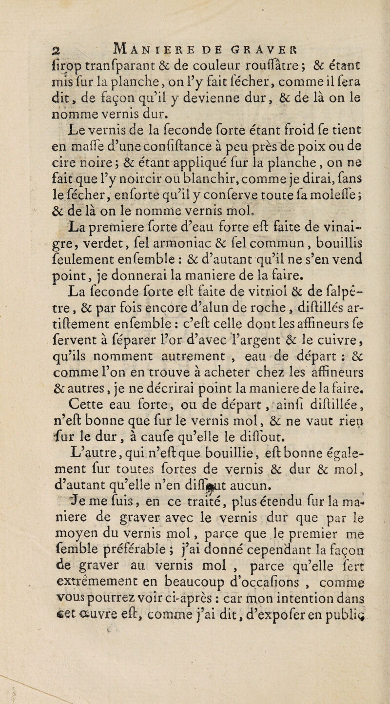 firop tran(parant de de couleur rouffâtre ; de étant mis fur la planche, on l’y fait lécher, comme il fera dit, de façon qu’il y devienne dur, & de là on le nomme vernis dur. Le vernis de la fécondé forte étant froid fe tient en ni a fié d’une confiftance à peu près de poix ou de cire noire ; de étant appliqué fur la planche, on ne fait que l’y noircir ou blanchir, comme je dirai, fans lefécher, enforte qu’il y conferve toute fa molelle; de de là on le nomme vernis moh La première forte d’eau forte eft faite de vinai¬ gre, verdet, fel armoniac & felcommun, bouillis feulement enfemble : de d’autant qu’il ne s’en vend point, je donnerai la maniéré de la faire. La fécondé forte eft faite de vitriol de de faîpê- tre, de par fois encore d’alun de roche, diftillés ar- tiftement enfemble : c’eft celle dont les affineurs fe fervent à féparer l’or d’avec l'argent de le cuivre, qu’ils nomment autrement , eau de départ : de comme l’on en trouve à acheter chez les affineurs de autres, je ne décrirai point la maniéré de la faire. Cette eau forte, ou de départ, ainfi diftillée, n’eft bonne que fur le vernis mol, de ne vaut rien Lur le dur, à caufe qu’elle le diffiout. L’autre, qui n’eft que bouillie, eft bonne égale¬ ment fur toutes fortes de vernis de dur de mol, d’autant qu’elle n’en diffif^ut aucun. Je me fuis, en ce traité, plus étendu fur la ma¬ niéré de graver avec le vernis dur que par le moyen du vernis mol, parce que le premier me femble préférable ; j’ai donné cependant la façon de graver au vernis mol , parce qu’elle fert extrêmement en beaucoup d’occafions , comme vous pourrez voir ci-après : car mon intention dans cet couvre eft, comme j’ai dit, d’expofer en publia