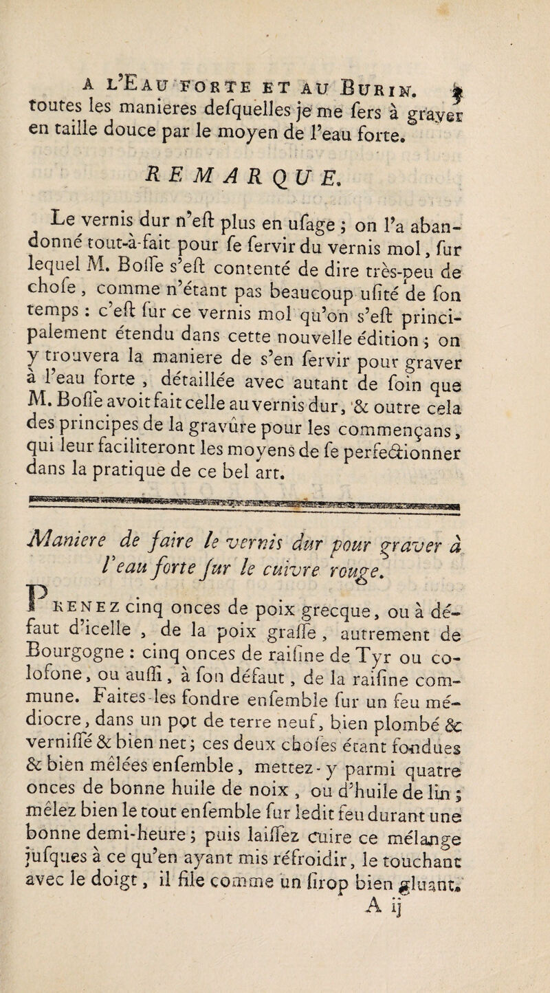 toutes les maniérés defquelles je me fers à grayer en taille douce par le moyen de l’eau forte. REMARQUE, - .. 4 . Lg vernis dur n eft plus en ufage ; on Fa aban¬ donné tout-à-fait pour fe fervir du vernis mol, fur lequel Al. BolTe s eft contente de dire très-peu de choie , comme n’étant pas beaucoup ufité de fon temps. c eft fur ce vernis mol qu’on s’eft princi¬ palement étendu dans cette nouvelle édition ; on y prouvera la maniéré de s’en fervir pour graver à 1 eau forte , détaillée avec autant de foin que M. Bofle avoit fait celle au vernis dur, ’& outre cela des pnncipes de la gravure pour les commençans, qui leur faciliteront les moyens de fe perfeéfionner dans la pratique de ce bel art. Maniéré de Jciive le vernis dur pour graver à l eau forte Jur le cuivre rouge, I kenez cinq onces de poix grecque, ou à dé¬ faut d icelle , de la poix graffe , autrement de Bourgogne : cinq onces de raifine de Tyr ou co- lofone, ou aufti, a fon défaut, de la raifine com¬ mune. haites-les tondre enlemble fur un feu mé¬ diocre, dans un pot de terre neuf, bien plombé 8c verniffé & bien net; ces deux choies étant fondues 8c bien mêlees enfernble, mettez - y parmi quatre onces de bonne huile de noix , ou d’huile de lin ; mêlez bien le tout enfernble fur ledit feu durant une bonne demi-heure ; puis lailfez cuire ce mélange jufques a ce qu en ayant mis réfroidir, le touchant avec le doigt, il file comme un firop bien gluant* A ij