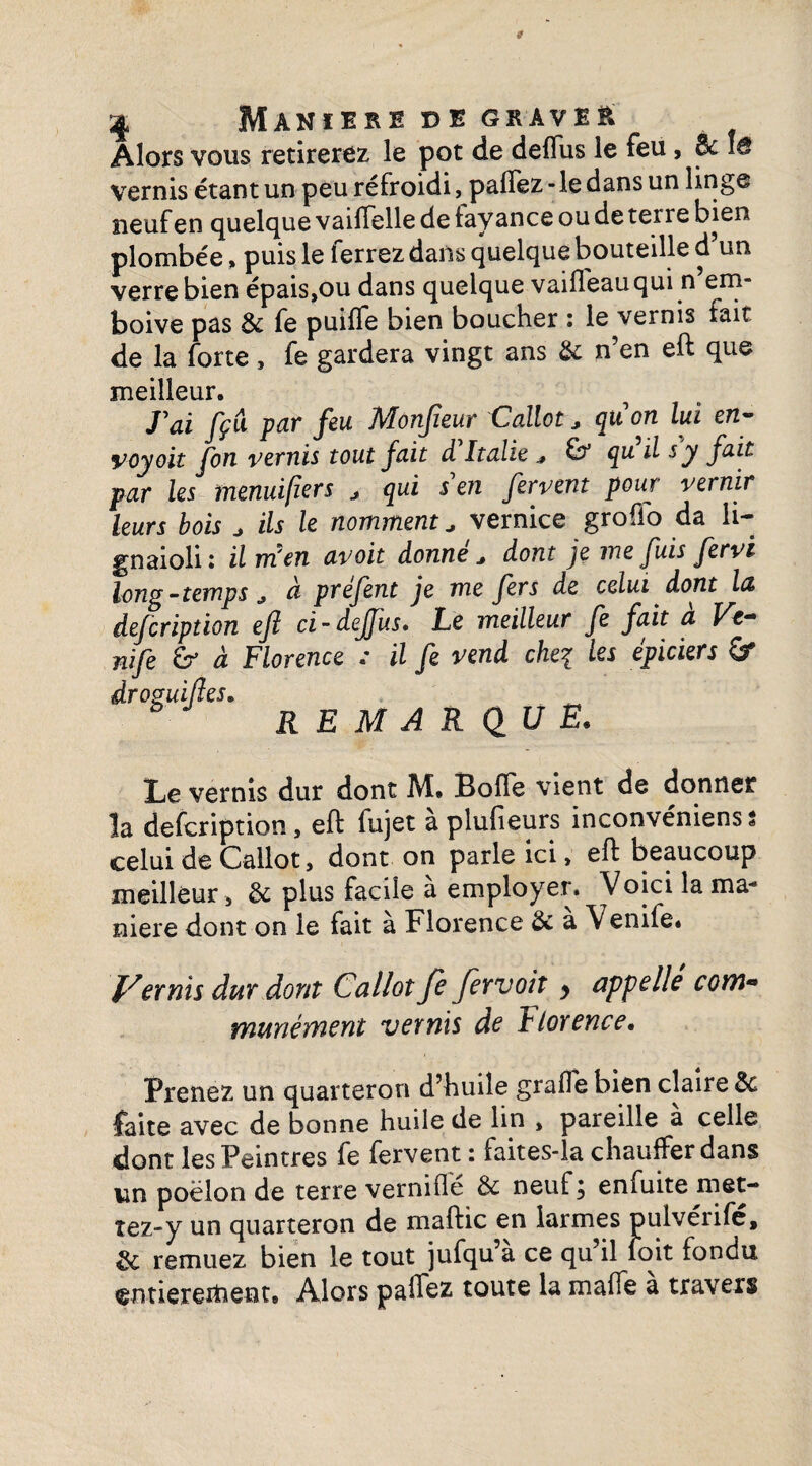 ^ Maniéré de gkaveè Alors vous retirerez le pot de deffus le feu, Bc vernis étant un peu refroidi, paflez - le dans un linge neuf en quelque vailfelle de layance ou de ten e bien plombée > puis le ferrez dans quelque bouteille d’un verre bien épais,ou dans quelque vaidfeauqui n em- boive pas & fe puiffe bien boucher : le vernis fait de la forte, fe gardera vingt ans & n’en eft que meilleur. J'ai fçu par feu Monfieur Callot* qu'on lui en- voyoit fon vernis tout fait à Italie * qu il s y fait par les tnenuifiers * qui s'en fervent pour vernir leurs bois J ils le nomment* vernice groflo da li- gnaioli : il m'en avoit donne* dont je me fuis fervi long-temps * à prefent je me fers de celui dont hz defiription eft ci-deffus» Le meilleur fe fait a Vt~ nife & à Florence : il fe vend chei les épiciers &r droguifles„ REMARQUE. Le vernis dur dont M. Bofle vient de donner la defcription, eft fujet aplufieurs inconvéniens * celui de Callot, dont on parle ici > eft beaucoup meilleur, 8c plus facile a employer. Voici la ma- niere dont on le fait à Florence 8c à Venife. Vernis dur dont Callot Je fer voit > appellé corn« munément vernis de Jlorence• Prenez un quarteron d’huile grade bien claire 8c faite avec de bonne huile de lin , pareille à celle dont les Peintres fe fervent : faites-la chauffer dans un poêlon de terre vernifle & neuf; enfuite met¬ tez-y un quarteron de maftic en larmes pulvérife, 8c remuez bien le tout jufqu’a ce qu il foit fondu entièrement. Alors paffez toute la malfe à travers